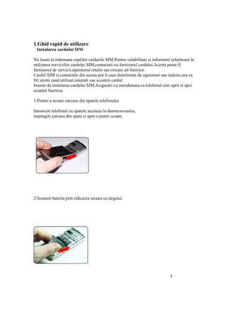 1.Ghid rapid de utilizare
 Instalarea cardului SIM

Nu lasati la indemana copiilor cardurile SIM.Pentru valabilitate si informatii referitoare la
utilizarea serviciilor cardului SIM,contactati-va furnizorul cardului.Acesta poate fi
furnizorul de servicii,operatorul retelei sau oricare alt furnizor.
Cardul SIM si contactele din acesta pot fi usor deteriorate de zgarieturi sau indoire,asa ca
fiti atenti cand utilizati,inserati sau scoateti cardul.
Inainte de instalarea cardului SIM,Asigurati-va intotdeauna ca telefonul este oprit si apoi
scoateti bacteria.

1.Pentru a scoate carcasa din spatele telefonului

Intoarceti telefonul cu spatele acestuia la dumneavoastra,
impingeti carcasa din spate si apoi o puteti scoate.




2.Scoateti bateria prin ridicarea usoara cu degetul.




                                                                               5
 