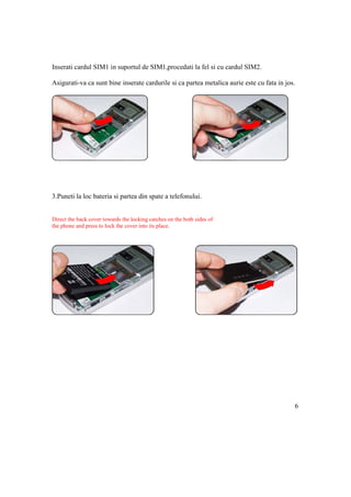 Inserati cardul SIM1 in suportul de SIM1,procedati la fel si cu cardul SIM2.

Asigurati-va ca sunt bine inserate cardurile si ca partea metalica aurie este cu fata in jos.




3.Puneti la loc bateria si partea din spate a telefonului.


Direct the back cover towards the locking catches on the both sides of
the phone and press to lock the cover into its place.




                                                                                            6
 