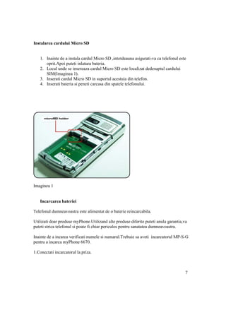 Instalarea cardului Micro SD


   1. Inainte de a instala cardul Micro SD ,intotdeauna asigurati-va ca telefonul este
      oprit.Apoi puteti inlatura bateria.
   2. Locul unde se insereaza cardul Micro SD este localizat dedesuptul cardului
      SIM(Imaginea 1).
   3. Inserati cardul Micro SD in suportul acestuia din telefon.
   4. Inserati bateria si peneti carcasa din spatele telefonului.




Imaginea 1


   Incarcarea bateriei

Telefonul dumneavoastra este alimentat de o baterie reincarcabila.

Utilizati doar produse myPhone.Utilizand alte produse diferite puteti anula garantia,va
puteti strica telefonul si poate fi chiar periculos pentru sanatatea dumneavoastra.

Inainte de a incarca verificati numele si numarul.Trebuie sa aveti incarcatorul MP-S-G
pentru a incarca myPhone 6670.

1.Conectati incarcatorul la priza.



                                                                                      7
 