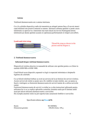 Antena

Telefonul dumneavoastra are o antena interioara.

Ca si la celelalte dispozitive radio de transmisie,nu atingeti antena fara a fi nevoie atunci
cand telefonul este pornit.Contactul cu antena afecteaza calitatea apelului si poate cauza
telefonului sa opereze la o intensitate mai mare decat era nevoie.Neatingand antena
telefonului pe durata apelului aceasta isi optimeaza performantele in timpul convorbirii.



Leash and wirst strap
                                                      Thread the strap as shown in the
                                                      picture and the thigten it.




2. Telefonul dumneavoastra

 Informatii despre telefonul dumneavoastra

Dispozitivul wireless descries in manualul de utilizare este aprobat pentru a se folosi in
retelele GSM 900 si GSM 1800.

Cand folositi acest dispozitiv,supuneti-va legii si respectati intimitatea si drepturile
legitime ale celorlalti.

Ca sa folositi telefonul trebuie sa aveti un serviciu de la un furnizor de servicii wireless.
Aceste servicii ale retelei se poate san u fie valabile in toate retelele, sau s-ar putea sa
faceti o intelegere cu furnizorul dumneavoastra de servicii inainte de a utiliza serviciile
retelei.
Furnizorul dumneavoastra de servicii va trebui sa va dea instructiuni aditionale pentru
utilizarea lor si sa va explice aplicatiile costurilor.Anumite retele pot fi limitate astfel
incat pot afecta utilizarea dumneavoastra a serviciilor.
De exemplu anumite retele nu pot suporta toate caracterele limbilor si serviciilor.


                  Specificatia tehnica myPhone6670:


Retele:                                         90/1800MHz
Dimensiuni,greutate:                             108x48x16mm, 108 g


                                                                                9
 
