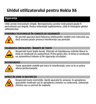 Ghidul utilizatorului pentru Nokia X6-00
                                    Siguranța                                         7


Siguranța

Citiți aceste instrucțiuni simple. Nerespectarea acestor instrucțiuni poate fi
periculoasă sau ilegală. Pentru informații suplimentare, citiți în întregime ghidul
utilizatorului.
PORNIREA TELEFONULUI ÎN CONDIȚII DE SIGURANȚĂ
        Nu porniți aparatul dacă folosirea telefoanelor mobile este interzisă sau
        dacă aceasta poate provoca interferențe sau pericole.


SIGURANȚA CIRCULAȚIEI - ÎNAINTE DE TOATE
        Respectați toate legile locale. Păstrați-vă întotdeauna mâinile libere în
        timp ce conduceți un autovehicul. Prima grijă a Dvs. în timp ce conduceți
        un autovehicul trebuie să fie siguranța circulației.

INTERFERENȚE
        Toate aparatele mobile pot intra în interferență, ceea ce le-ar putea
        afecta performanțele.


OPRIȚI ÎN ZONE CU RESTRICȚII
         Respectați toate restricțiile. Opriți aparatul în avioane, în apropierea
         aparatelor medicale sau în apropierea zonelor cu carburanți, substanțe
         chimice sau cu pericol de explozie.
 