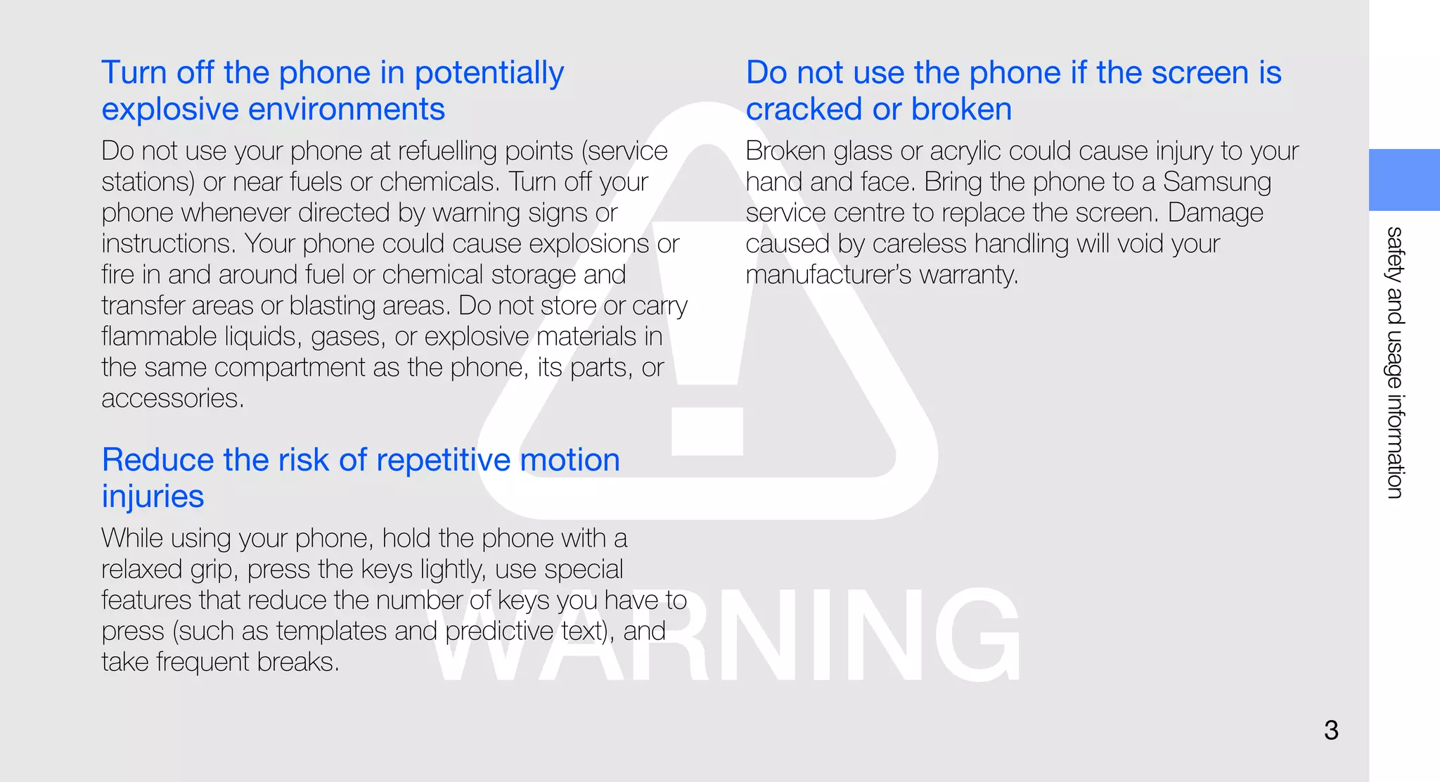 Turn off the phone in potentially                         Do not use the phone if the screen is
explosive environments                                    cracked or broken
Do not use your phone at refuelling points (service       Broken glass or acrylic could cause injury to your
stations) or near fuels or chemicals. Turn off your       hand and face. Bring the phone to a Samsung
phone whenever directed by warning signs or               service centre to replace the screen. Damage




                                                                                                                   safety and usage information
instructions. Your phone could cause explosions or        caused by careless handling will void your
fire in and around fuel or chemical storage and           manufacturer’s warranty.
transfer areas or blasting areas. Do not store or carry
flammable liquids, gases, or explosive materials in
the same compartment as the phone, its parts, or
accessories.

Reduce the risk of repetitive motion
injuries
While using your phone, hold the phone with a
relaxed grip, press the keys lightly, use special
features that reduce the number of keys you have to
press (such as templates and predictive text), and
take frequent breaks.

                                                                                                               3
 