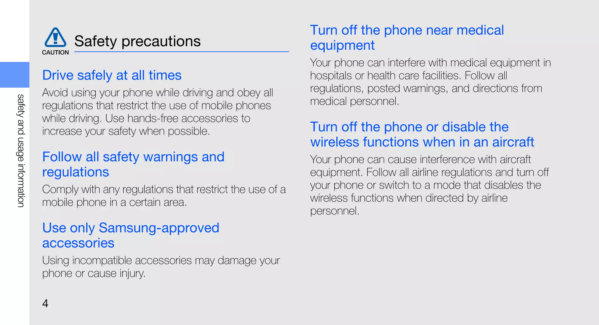 Turn off the phone near medical
                                      Safety precautions                                equipment
                                                                                        Your phone can interfere with medical equipment in
                               Drive safely at all times                                hospitals or health care facilities. Follow all
                               Avoid using your phone while driving and obey all        regulations, posted warnings, and directions from
safety and usage information




                               regulations that restrict the use of mobile phones       medical personnel.
                               while driving. Use hands-free accessories to
                               increase your safety when possible.                      Turn off the phone or disable the
                                                                                        wireless functions when in an aircraft
                               Follow all safety warnings and                           Your phone can cause interference with aircraft
                               regulations                                              equipment. Follow all airline regulations and turn off
                               Comply with any regulations that restrict the use of a   your phone or switch to a mode that disables the
                               mobile phone in a certain area.                          wireless functions when directed by airline
                                                                                        personnel.
                               Use only Samsung-approved
                               accessories
                               Using incompatible accessories may damage your
                               phone or cause injury.

                               4
 