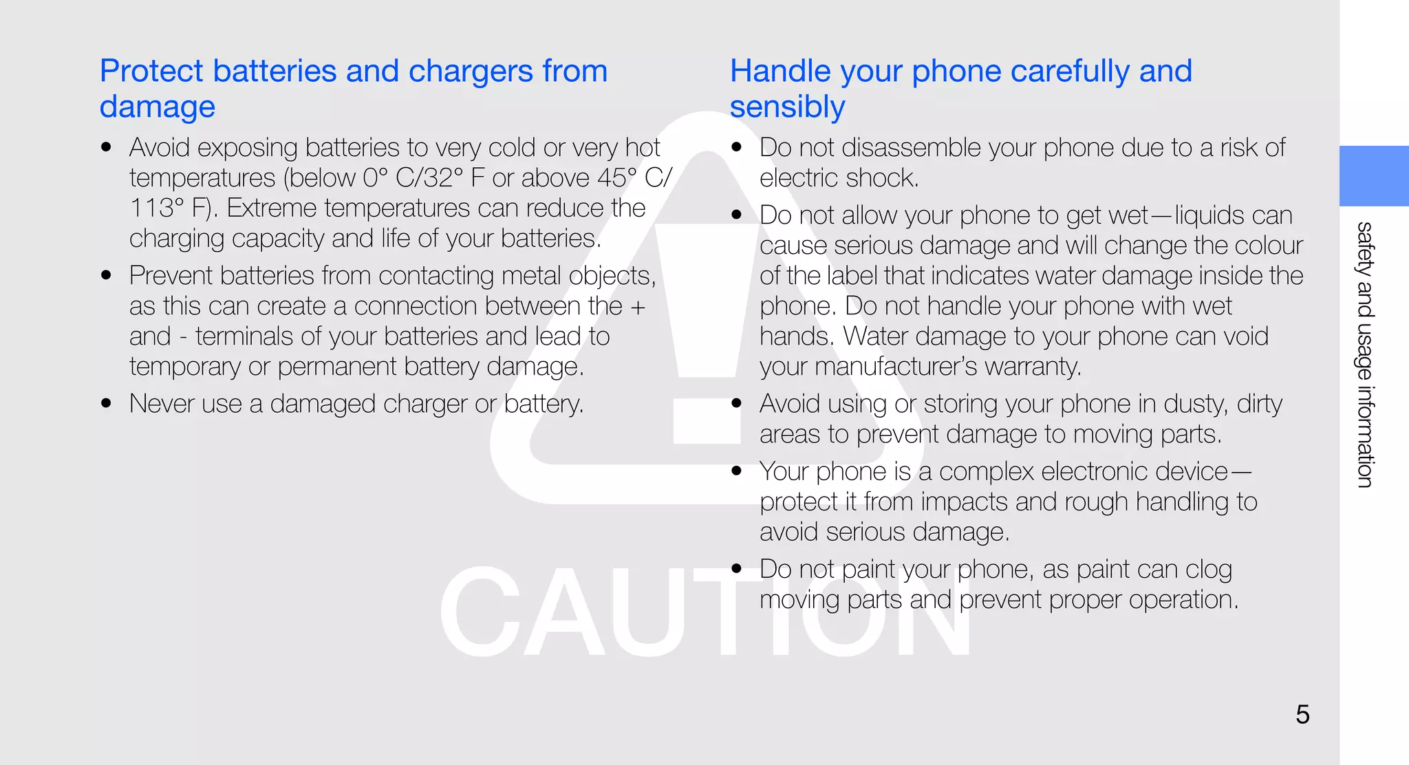 Protect batteries and chargers from                   Handle your phone carefully and
damage                                                sensibly
• Avoid exposing batteries to very cold or very hot   • Do not disassemble your phone due to a risk of
  temperatures (below 0° C/32° F or above 45° C/        electric shock.
  113° F). Extreme temperatures can reduce the        • Do not allow your phone to get wet—liquids can




                                                                                                              safety and usage information
  charging capacity and life of your batteries.         cause serious damage and will change the colour
• Prevent batteries from contacting metal objects,      of the label that indicates water damage inside the
  as this can create a connection between the +         phone. Do not handle your phone with wet
  and - terminals of your batteries and lead to         hands. Water damage to your phone can void
  temporary or permanent battery damage.                your manufacturer’s warranty.
• Never use a damaged charger or battery.             • Avoid using or storing your phone in dusty, dirty
                                                        areas to prevent damage to moving parts.
                                                      • Your phone is a complex electronic device—
                                                        protect it from impacts and rough handling to
                                                        avoid serious damage.
                                                      • Do not paint your phone, as paint can clog
                                                        moving parts and prevent proper operation.



                                                                                                          5
 