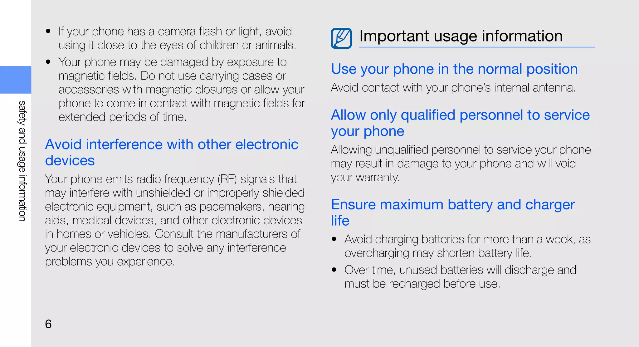 • If your phone has a camera flash or light, avoid          Important usage information
                                 using it close to the eyes of children or animals.
                               • Your phone may be damaged by exposure to
                                 magnetic fields. Do not use carrying cases or        Use your phone in the normal position
                                 accessories with magnetic closures or allow your     Avoid contact with your phone’s internal antenna.
                                 phone to come in contact with magnetic fields for
safety and usage information




                                 extended periods of time.                            Allow only qualified personnel to service
                                                                                      your phone
                               Avoid interference with other electronic               Allowing unqualified personnel to service your phone
                               devices                                                may result in damage to your phone and will void
                               Your phone emits radio frequency (RF) signals that     your warranty.
                               may interfere with unshielded or improperly shielded
                               electronic equipment, such as pacemakers, hearing      Ensure maximum battery and charger
                               aids, medical devices, and other electronic devices    life
                               in homes or vehicles. Consult the manufacturers of     • Avoid charging batteries for more than a week, as
                               your electronic devices to solve any interference        overcharging may shorten battery life.
                               problems you experience.
                                                                                      • Over time, unused batteries will discharge and
                                                                                        must be recharged before use.


                               6
 