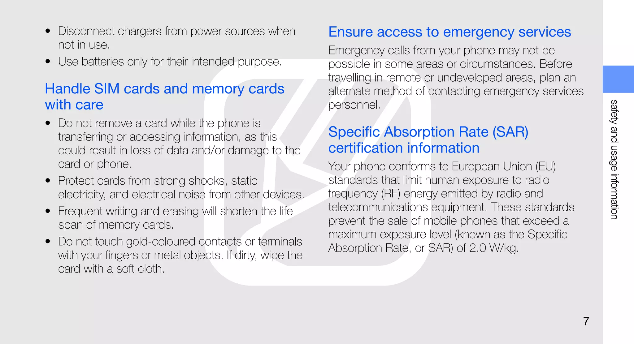 • Disconnect chargers from power sources when              Ensure access to emergency services
  not in use.                                              Emergency calls from your phone may not be
• Use batteries only for their intended purpose.           possible in some areas or circumstances. Before
                                                           travelling in remote or undeveloped areas, plan an
Handle SIM cards and memory cards                          alternate method of contacting emergency services
with care




                                                                                                                 safety and usage information
                                                           personnel.
• Do not remove a card while the phone is
  transferring or accessing information, as this           Specific Absorption Rate (SAR)
  could result in loss of data and/or damage to the        certification information
  card or phone.                                           Your phone conforms to European Union (EU)
• Protect cards from strong shocks, static                 standards that limit human exposure to radio
  electricity, and electrical noise from other devices.    frequency (RF) energy emitted by radio and
• Frequent writing and erasing will shorten the life       telecommunications equipment. These standards
  span of memory cards.                                    prevent the sale of mobile phones that exceed a
                                                           maximum exposure level (known as the Specific
• Do not touch gold-coloured contacts or terminals
                                                           Absorption Rate, or SAR) of 2.0 W/kg.
  with your fingers or metal objects. If dirty, wipe the
  card with a soft cloth.



                                                                                                             7
 