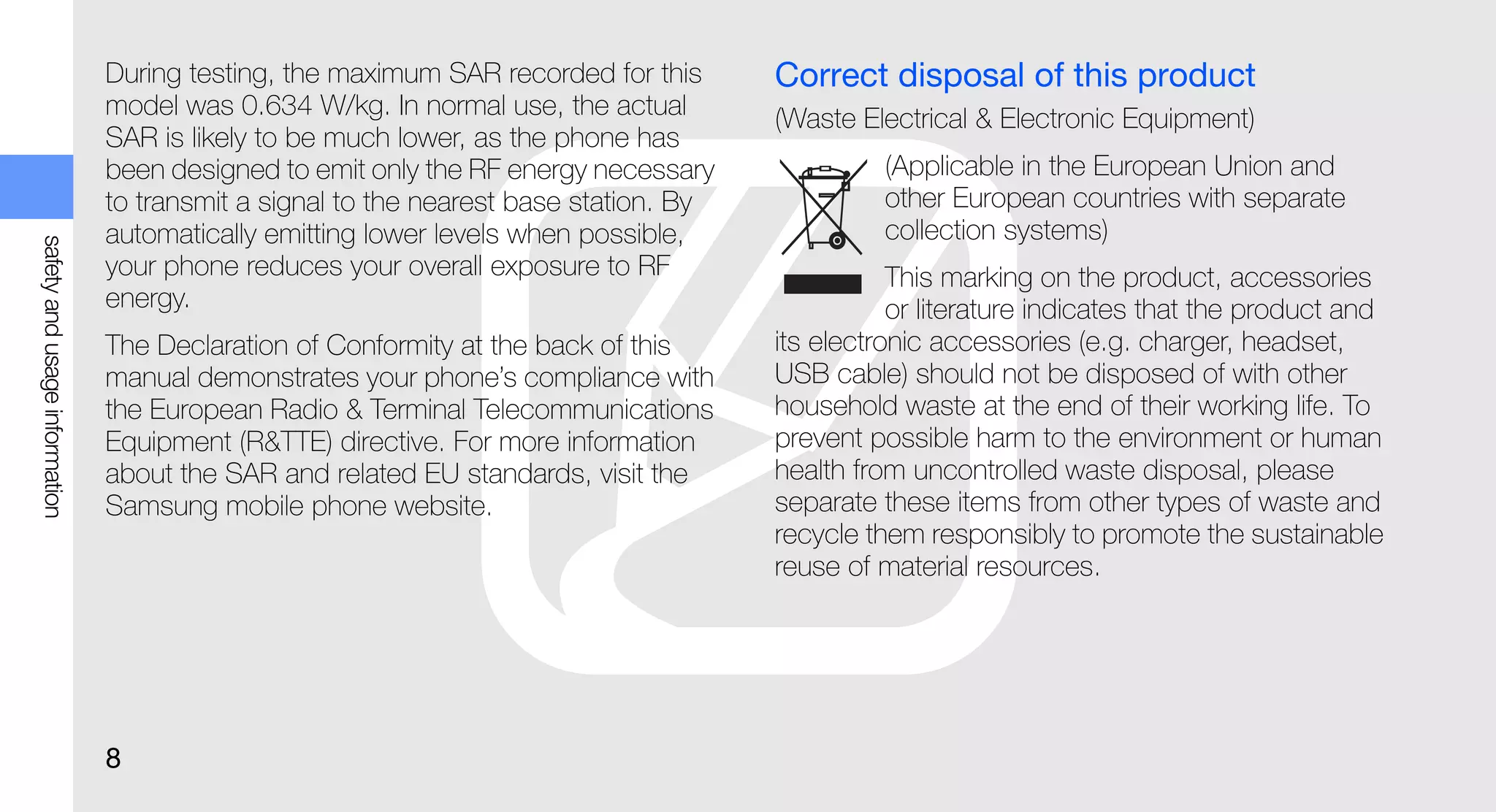 During testing, the maximum SAR recorded for this      Correct disposal of this product
                               model was 0.634 W/kg. In normal use, the actual        (Waste Electrical & Electronic Equipment)
                               SAR is likely to be much lower, as the phone has
                               been designed to emit only the RF energy necessary              (Applicable in the European Union and
                               to transmit a signal to the nearest base station. By            other European countries with separate
                               automatically emitting lower levels when possible,              collection systems)
safety and usage information




                               your phone reduces your overall exposure to RF                    This marking on the product, accessories
                               energy.                                                           or literature indicates that the product and
                               The Declaration of Conformity at the back of this      its electronic accessories (e.g. charger, headset,
                               manual demonstrates your phone’s compliance with       USB cable) should not be disposed of with other
                               the European Radio & Terminal Telecommunications       household waste at the end of their working life. To
                               Equipment (R&TTE) directive. For more information      prevent possible harm to the environment or human
                               about the SAR and related EU standards, visit the      health from uncontrolled waste disposal, please
                               Samsung mobile phone website.                          separate these items from other types of waste and
                                                                                      recycle them responsibly to promote the sustainable
                                                                                      reuse of material resources.




                               8
 