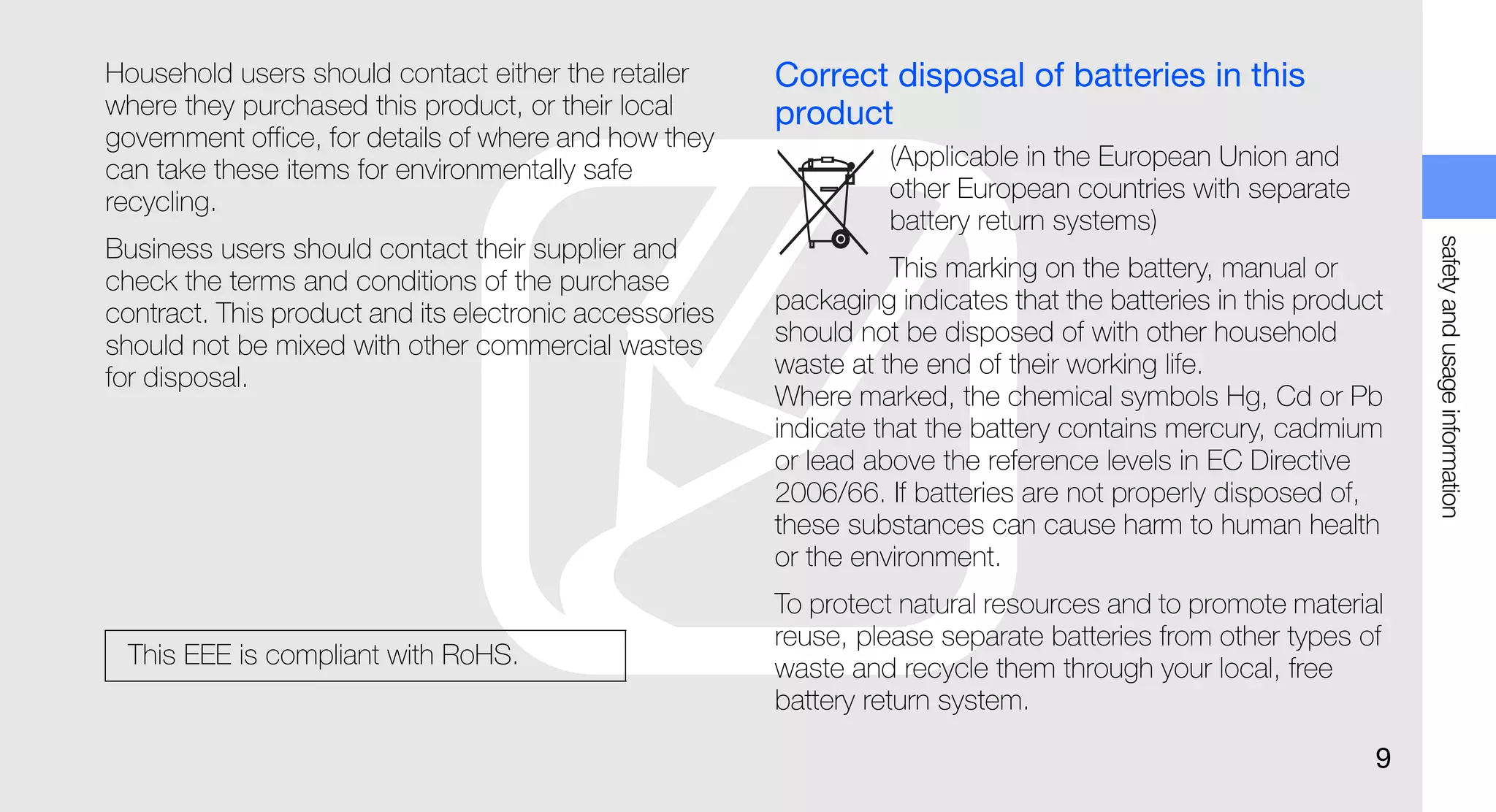Household users should contact either the retailer      Correct disposal of batteries in this
where they purchased this product, or their local       product
government office, for details of where and how they
can take these items for environmentally safe                     (Applicable in the European Union and
recycling.                                                        other European countries with separate
                                                                  battery return systems)




                                                                                                                 safety and usage information
Business users should contact their supplier and
check the terms and conditions of the purchase                     This marking on the battery, manual or
contract. This product and its electronic accessories   packaging indicates that the batteries in this product
should not be mixed with other commercial wastes        should not be disposed of with other household
for disposal.                                           waste at the end of their working life.
                                                        Where marked, the chemical symbols Hg, Cd or Pb
                                                        indicate that the battery contains mercury, cadmium
                                                        or lead above the reference levels in EC Directive
                                                        2006/66. If batteries are not properly disposed of,
                                                        these substances can cause harm to human health
                                                        or the environment.
                                                        To protect natural resources and to promote material
                                                        reuse, please separate batteries from other types of
 This EEE is compliant with RoHS.                       waste and recycle them through your local, free
                                                        battery return system.

                                                                                                             9
 
