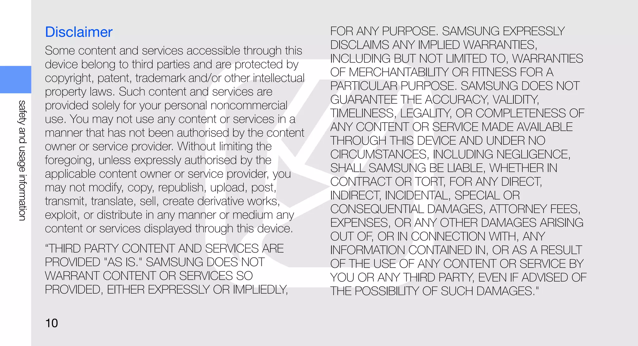 Disclaimer                                               FOR ANY PURPOSE. SAMSUNG EXPRESSLY
                               Some content and services accessible through this        DISCLAIMS ANY IMPLIED WARRANTIES,
                               device belong to third parties and are protected by      INCLUDING BUT NOT LIMITED TO, WARRANTIES
                               copyright, patent, trademark and/or other intellectual   OF MERCHANTABILITY OR FITNESS FOR A
                               property laws. Such content and services are             PARTICULAR PURPOSE. SAMSUNG DOES NOT
                                                                                        GUARANTEE THE ACCURACY, VALIDITY,
safety and usage information




                               provided solely for your personal noncommercial
                               use. You may not use any content or services in a        TIMELINESS, LEGALITY, OR COMPLETENESS OF
                               manner that has not been authorised by the content       ANY CONTENT OR SERVICE MADE AVAILABLE
                               owner or service provider. Without limiting the          THROUGH THIS DEVICE AND UNDER NO
                               foregoing, unless expressly authorised by the            CIRCUMSTANCES, INCLUDING NEGLIGENCE,
                               applicable content owner or service provider, you        SHALL SAMSUNG BE LIABLE, WHETHER IN
                               may not modify, copy, republish, upload, post,           CONTRACT OR TORT, FOR ANY DIRECT,
                               transmit, translate, sell, create derivative works,      INDIRECT, INCIDENTAL, SPECIAL OR
                               exploit, or distribute in any manner or medium any       CONSEQUENTIAL DAMAGES, ATTORNEY FEES,
                               content or services displayed through this device.       EXPENSES, OR ANY OTHER DAMAGES ARISING
                                                                                        OUT OF, OR IN CONNECTION WITH, ANY
                               “THIRD PARTY CONTENT AND SERVICES ARE                    INFORMATION CONTAINED IN, OR AS A RESULT
                               PROVIDED "AS IS." SAMSUNG DOES NOT                       OF THE USE OF ANY CONTENT OR SERVICE BY
                               WARRANT CONTENT OR SERVICES SO                           YOU OR ANY THIRD PARTY, EVEN IF ADVISED OF
                               PROVIDED, EITHER EXPRESSLY OR IMPLIEDLY,                 THE POSSIBILITY OF SUCH DAMAGES."

                               10
 