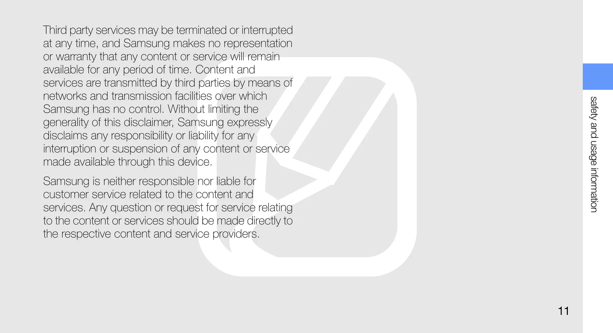 Third party services may be terminated or interrupted
at any time, and Samsung makes no representation
or warranty that any content or service will remain
available for any period of time. Content and
services are transmitted by third parties by means of
networks and transmission facilities over which




                                                              safety and usage information
Samsung has no control. Without limiting the
generality of this disclaimer, Samsung expressly
disclaims any responsibility or liability for any
interruption or suspension of any content or service
made available through this device.
Samsung is neither responsible nor liable for
customer service related to the content and
services. Any question or request for service relating
to the content or services should be made directly to
the respective content and service providers.




                                                         11
 