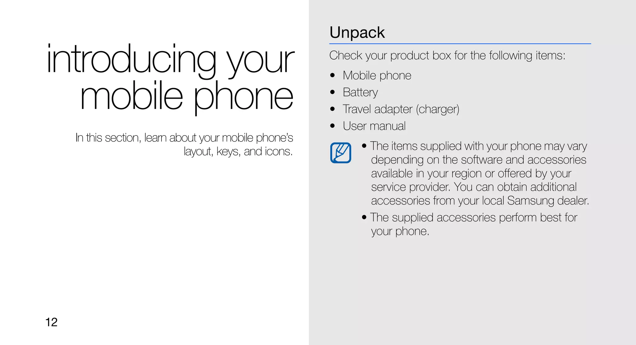 Unpack

introducing your                                         Check your product box for the following items:
                                                         •   Mobile phone

   mobile phone                                          •
                                                         •
                                                             Battery
                                                             Travel adapter (charger)
                                                         •   User manual
     In this section, learn about your mobile phone’s
                              layout, keys, and icons.          • The items supplied with your phone may vary
                                                                  depending on the software and accessories
                                                                  available in your region or offered by your
                                                                  service provider. You can obtain additional
                                                                  accessories from your local Samsung dealer.
                                                                • The supplied accessories perform best for
                                                                  your phone.




12
 