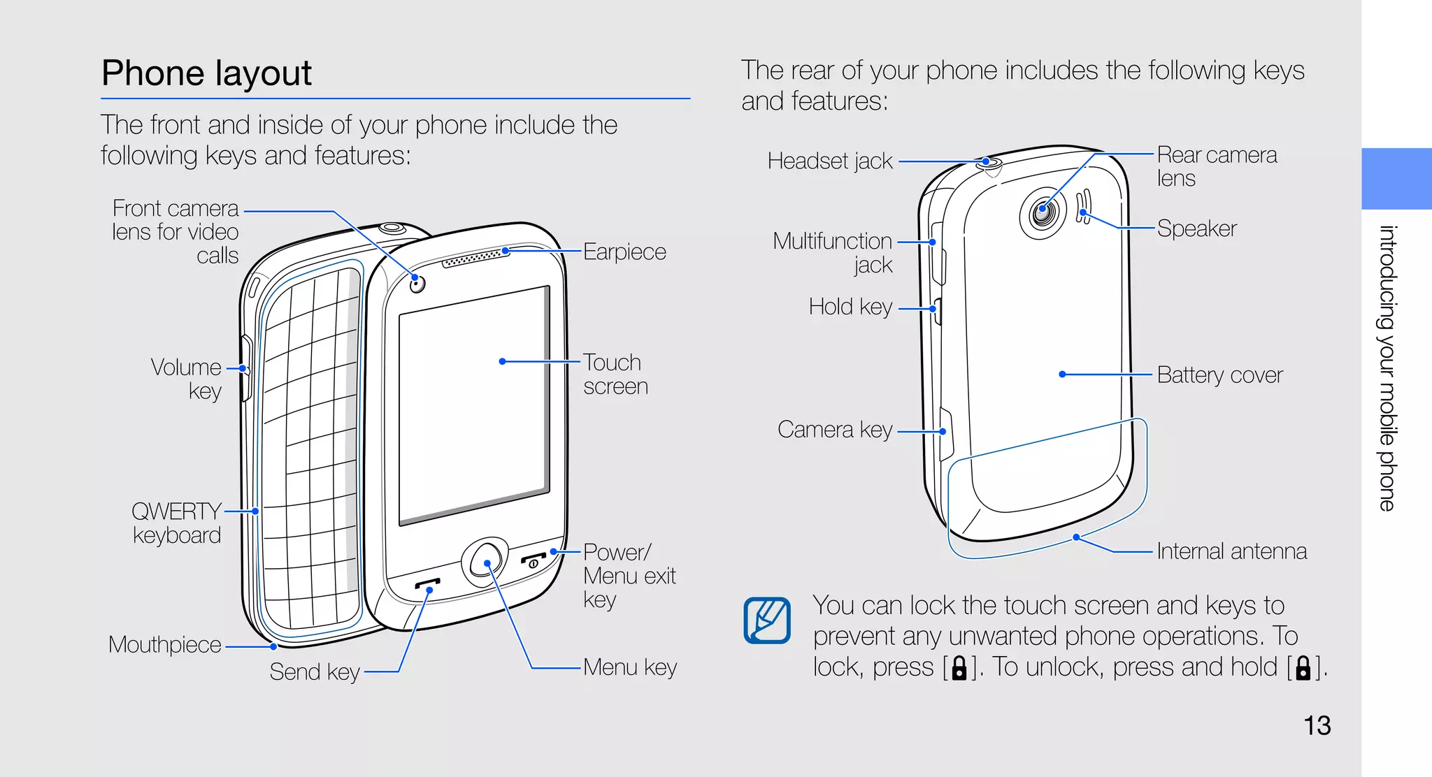 Phone layout                                          The rear of your phone includes the following keys
                                                      and features:
The front and inside of your phone include the
following keys and features:                            Headset jack                       Rear camera
                                                                                           lens
 Front camera
 lens for video                                                                            Speaker




                                                                                                                introducing your mobile phone
                                          Earpiece      Multifunction
           calls                                                 jack
                                                           Hold key

     Volume                               Touch
                                          screen                                           Battery cover
         key
                                                         Camera key


   QWERTY
   keyboard
                                          Power/                                           Internal antenna
                                          Menu exit
                                          key               You can lock the touch screen and keys to
Mouthpiece                                                  prevent any unwanted phone operations. To
                   Send key               Menu key          lock, press [ ]. To unlock, press and hold [ ].

                                                                                                           13
 