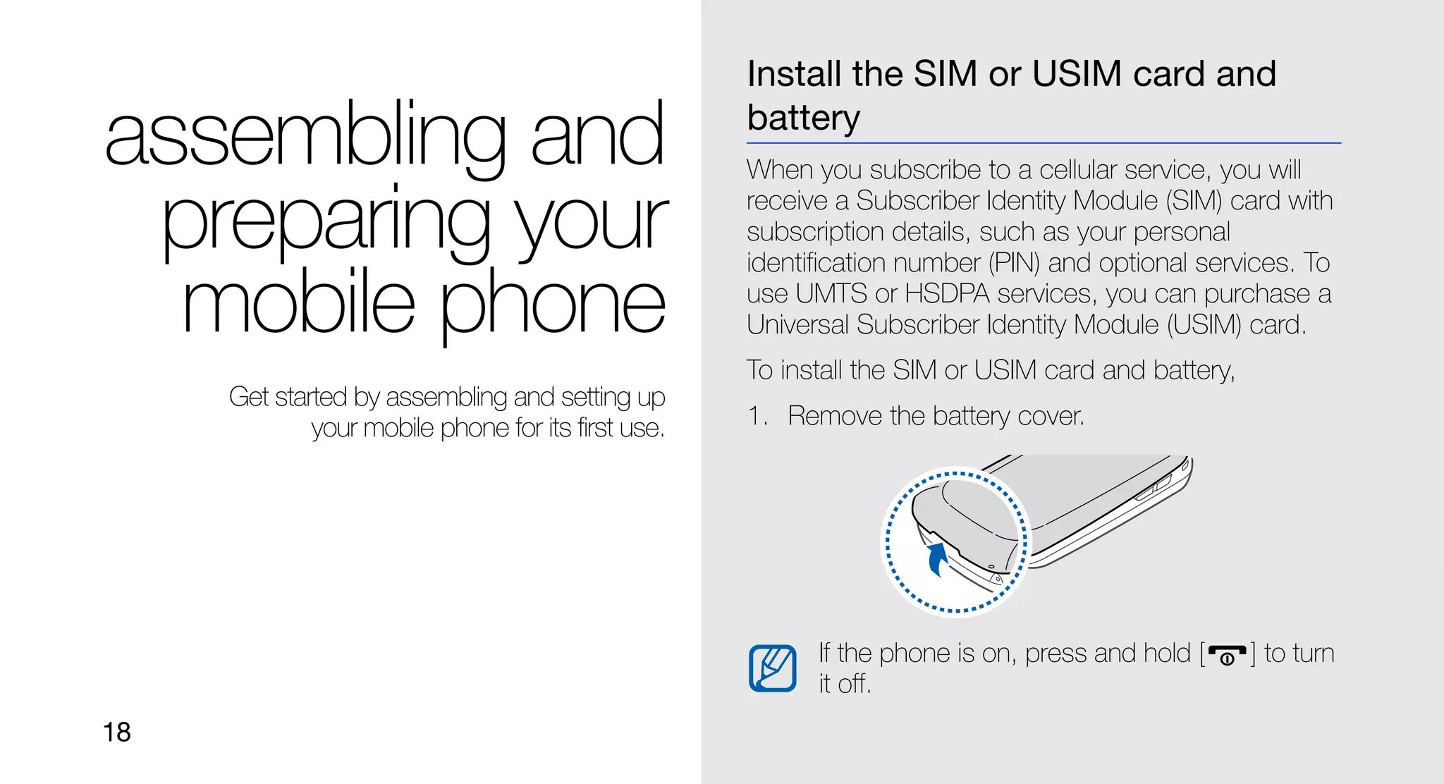 Install the SIM or USIM card and

assembling and                                      battery
                                                    When you subscribe to a cellular service, you will

 preparing your                                     receive a Subscriber Identity Module (SIM) card with
                                                    subscription details, such as your personal
                                                    identification number (PIN) and optional services. To

  mobile phone                                      use UMTS or HSDPA services, you can purchase a
                                                    Universal Subscriber Identity Module (USIM) card.
                                                    To install the SIM or USIM card and battery,
     Get started by assembling and setting up
             your mobile phone for its first use.   1. Remove the battery cover.




                                                          If the phone is on, press and hold [     ] to turn
                                                          it off.
18
 