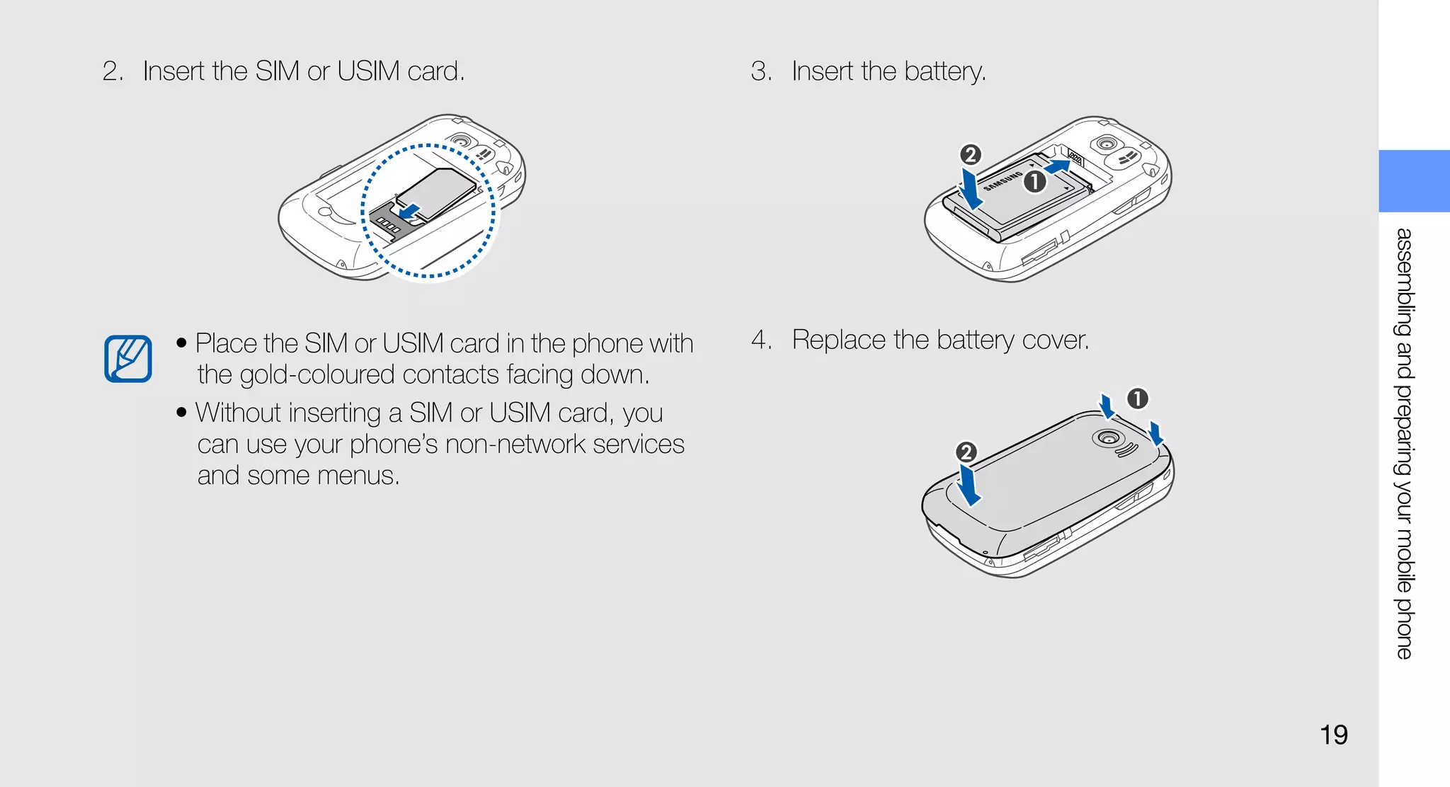 2. Insert the SIM or USIM card.                        3. Insert the battery.




                                                                                            assembling and preparing your mobile phone
      • Place the SIM or USIM card in the phone with   4. Replace the battery cover.
        the gold-coloured contacts facing down.
      • Without inserting a SIM or USIM card, you
        can use your phone’s non-network services
        and some menus.




                                                                                       19
 