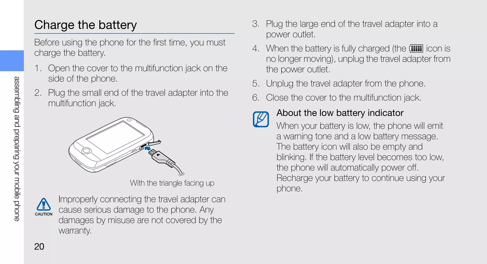Charge the battery                                     3. Plug the large end of the travel adapter into a
                                                                                                       power outlet.
                                             Before using the phone for the first time, you must
                                             charge the battery.                                    4. When the battery is fully charged (the    icon is
                                                                                                       no longer moving), unplug the travel adapter from
                                             1. Open the cover to the multifunction jack on the        the power outlet.
                                                side of the phone.
assembling and preparing your mobile phone




                                                                                                    5. Unplug the travel adapter from the phone.
                                             2. Plug the small end of the travel adapter into the
                                                                                                    6. Close the cover to the multifunction jack.
                                                multifunction jack.
                                                                                                          About the low battery indicator
                                                                                                          When your battery is low, the phone will emit
                                                                                                          a warning tone and a low battery message.
                                                                                                          The battery icon will also be empty and
                                                                                                          blinking. If the battery level becomes too low,
                                                                                                          the phone will automatically power off.
                                                                                                          Recharge your battery to continue using your
                                                                      With the triangle facing up
                                                                                                          phone.
                                                   Improperly connecting the travel adapter can
                                                   cause serious damage to the phone. Any
                                                   damages by misuse are not covered by the
                                                   warranty.
                                             20
 