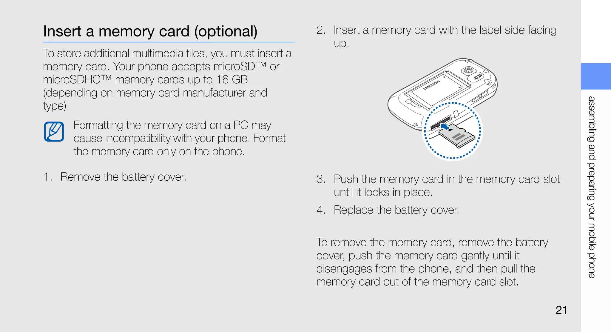 Insert a memory card (optional)                           2. Insert a memory card with the label side facing
                                                             up.
To store additional multimedia files, you must insert a
memory card. Your phone accepts microSD™ or
microSDHC™ memory cards up to 16 GB
(depending on memory card manufacturer and




                                                                                                                assembling and preparing your mobile phone
type).
      Formatting the memory card on a PC may
      cause incompatibility with your phone. Format
      the memory card only on the phone.

1. Remove the battery cover.                              3. Push the memory card in the memory card slot
                                                             until it locks in place.
                                                          4. Replace the battery cover.

                                                          To remove the memory card, remove the battery
                                                          cover, push the memory card gently until it
                                                          disengages from the phone, and then pull the
                                                          memory card out of the memory card slot.

                                                                                                           21
 