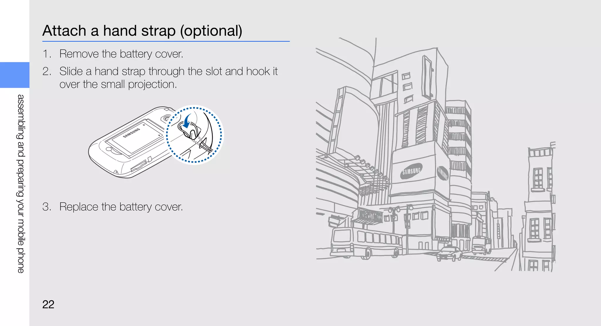 Attach a hand strap (optional)
                                             1. Remove the battery cover.
                                             2. Slide a hand strap through the slot and hook it
                                                over the small projection.
assembling and preparing your mobile phone




                                             3. Replace the battery cover.




                                             22
 