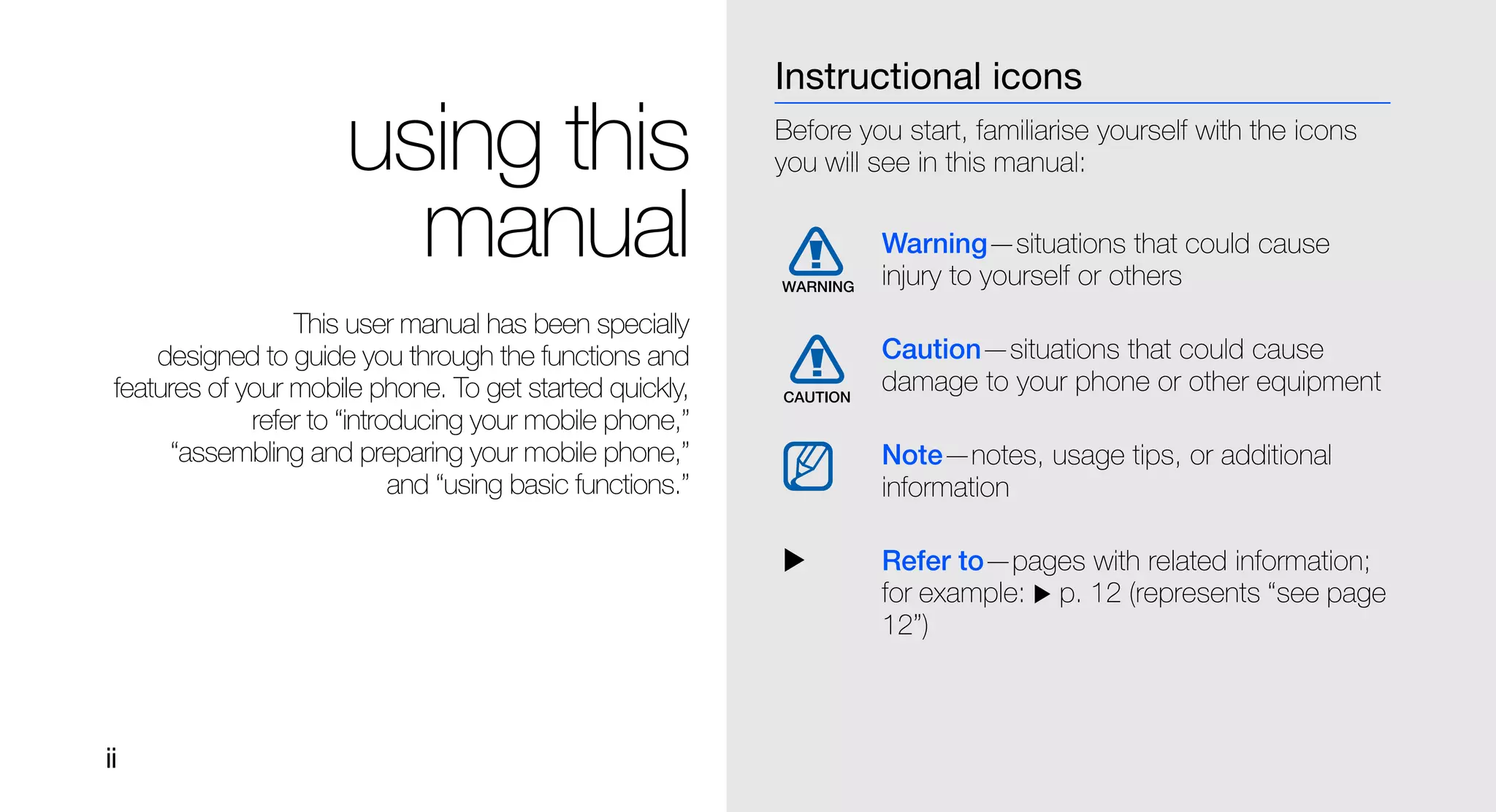Instructional icons

                       using this                           Before you start, familiarise yourself with the icons
                                                            you will see in this manual:

                         manual                                      Warning—situations that could cause
                                                                     injury to yourself or others
                  This user manual has been specially
     designed to guide you through the functions and                 Caution—situations that could cause
 features of your mobile phone. To get started quickly,              damage to your phone or other equipment
              refer to “introducing your mobile phone,”
      “assembling and preparing your mobile phone,”                  Note—notes, usage tips, or additional
                             and “using basic functions.”            information

                                                                     Refer to—pages with related information;
                                                                     for example: p. 12 (represents “see page
                                                                     12”)



ii
 