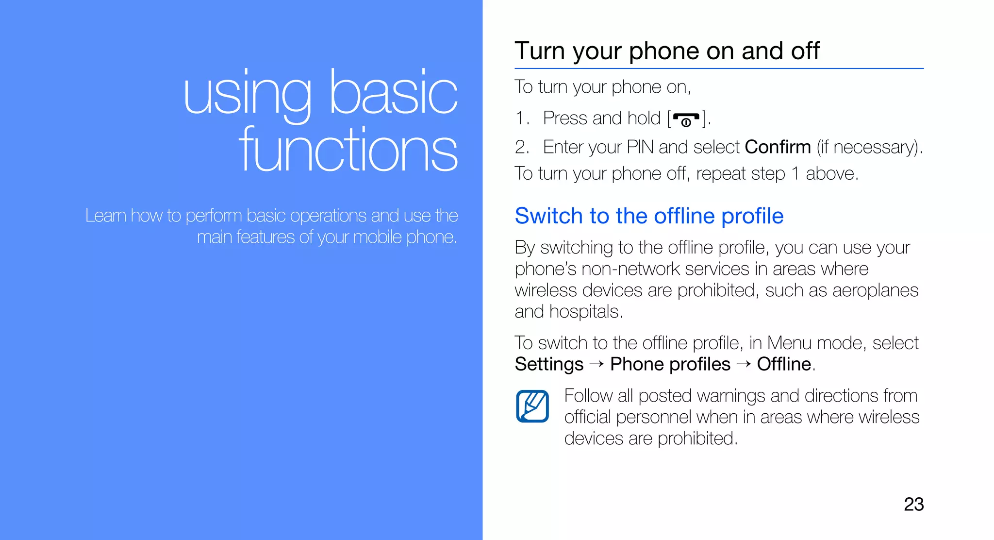 Turn your phone on and off

            using basic                             To turn your phone on,
                                                    1. Press and hold [      ].

              functions                             2. Enter your PIN and select Confirm (if necessary).
                                                    To turn your phone off, repeat step 1 above.

Learn how to perform basic operations and use the   Switch to the offline profile
              main features of your mobile phone.
                                                    By switching to the offline profile, you can use your
                                                    phone’s non-network services in areas where
                                                    wireless devices are prohibited, such as aeroplanes
                                                    and hospitals.
                                                    To switch to the offline profile, in Menu mode, select
                                                    Settings → Phone profiles → Offline.
                                                          Follow all posted warnings and directions from
                                                          official personnel when in areas where wireless
                                                          devices are prohibited.


                                                                                                        23
 
