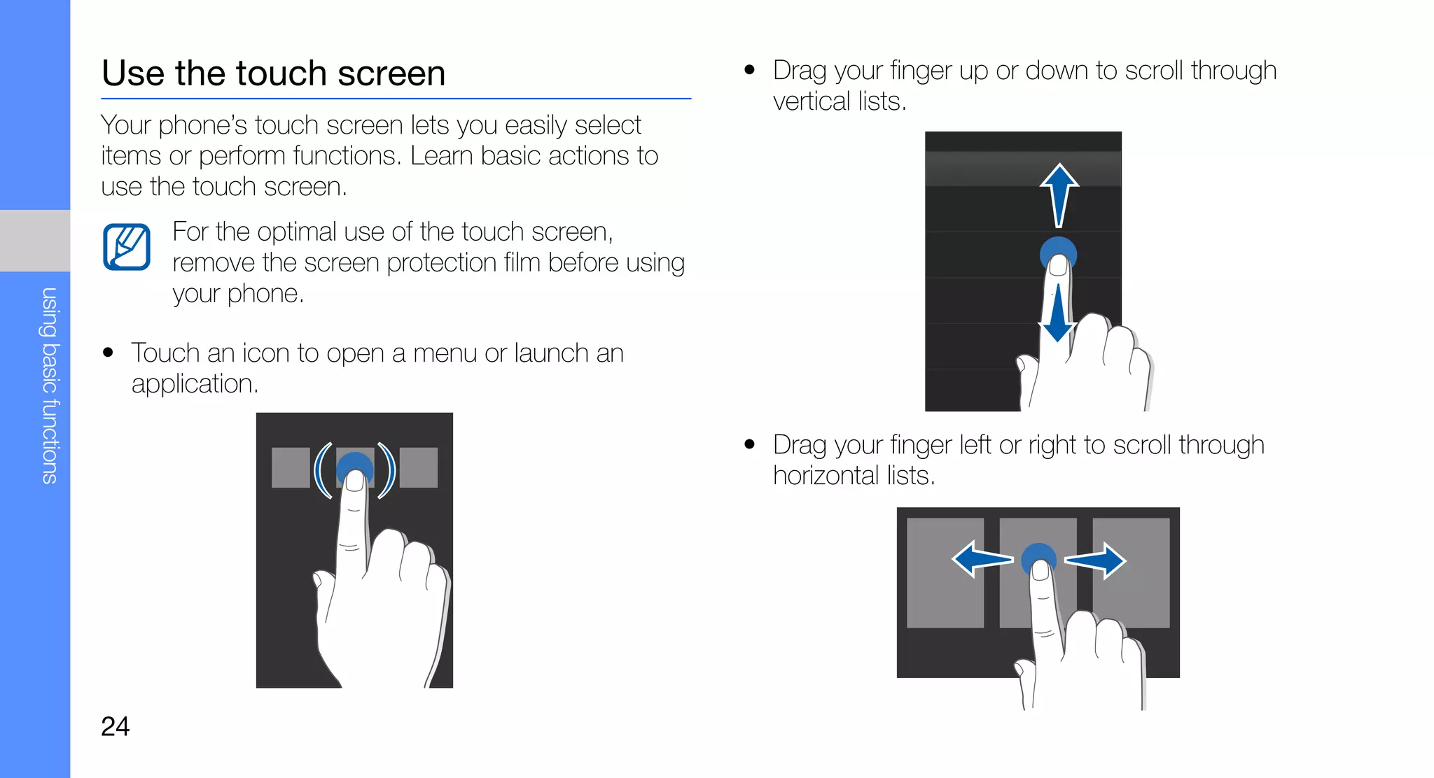 Use the touch screen                                   • Drag your finger up or down to scroll through
                                                                                 vertical lists.
                        Your phone’s touch screen lets you easily select
                        items or perform functions. Learn basic actions to
                        use the touch screen.
                              For the optimal use of the touch screen,
                              remove the screen protection film before using
                              your phone.
using basic functions




                        • Touch an icon to open a menu or launch an
                          application.

                                                                               • Drag your finger left or right to scroll through
                                                                                 horizontal lists.




                        24
 