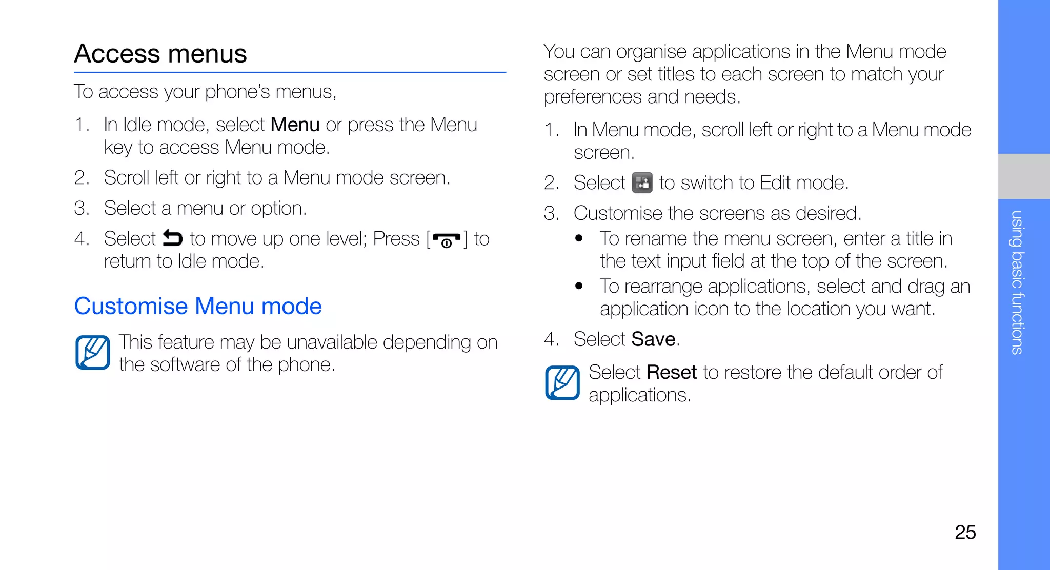 Access menus                                            You can organise applications in the Menu mode
                                                        screen or set titles to each screen to match your
To access your phone’s menus,                           preferences and needs.
1. In Idle mode, select Menu or press the Menu          1. In Menu mode, scroll left or right to a Menu mode
   key to access Menu mode.                                screen.
2. Scroll left or right to a Menu mode screen.          2. Select     to switch to Edit mode.
3. Select a menu or option.                             3. Customise the screens as desired.




                                                                                                                 using basic functions
4. Select      to move up one level; Press [     ] to      • To rename the menu screen, enter a title in
   return to Idle mode.                                      the text input field at the top of the screen.
                                                           • To rearrange applications, select and drag an
Customise Menu mode                                          application icon to the location you want.
     This feature may be unavailable depending on       4. Select Save.
     the software of the phone.                              Select Reset to restore the default order of
                                                             applications.




                                                                                                            25
 
