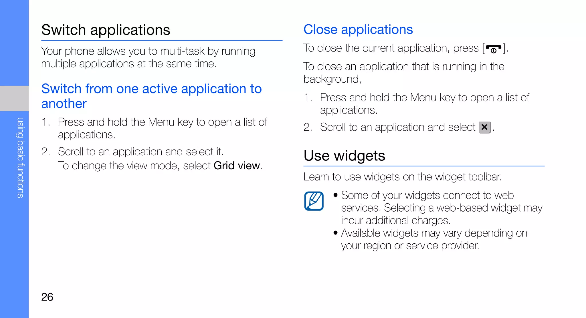 Switch applications                                Close applications
                        Your phone allows you to multi-task by running     To close the current application, press [       ].
                        multiple applications at the same time.            To close an application that is running in the
                                                                           background,
                        Switch from one active application to
                                                                           1. Press and hold the Menu key to open a list of
                        another                                               applications.
using basic functions




                        1. Press and hold the Menu key to open a list of   2. Scroll to an application and select      .
                           applications.
                        2. Scroll to an application and select it.         Use widgets
                           To change the view mode, select Grid view.
                                                                           Learn to use widgets on the widget toolbar.
                                                                                 • Some of your widgets connect to web
                                                                                   services. Selecting a web-based widget may
                                                                                   incur additional charges.
                                                                                 • Available widgets may vary depending on
                                                                                   your region or service provider.



                        26
 