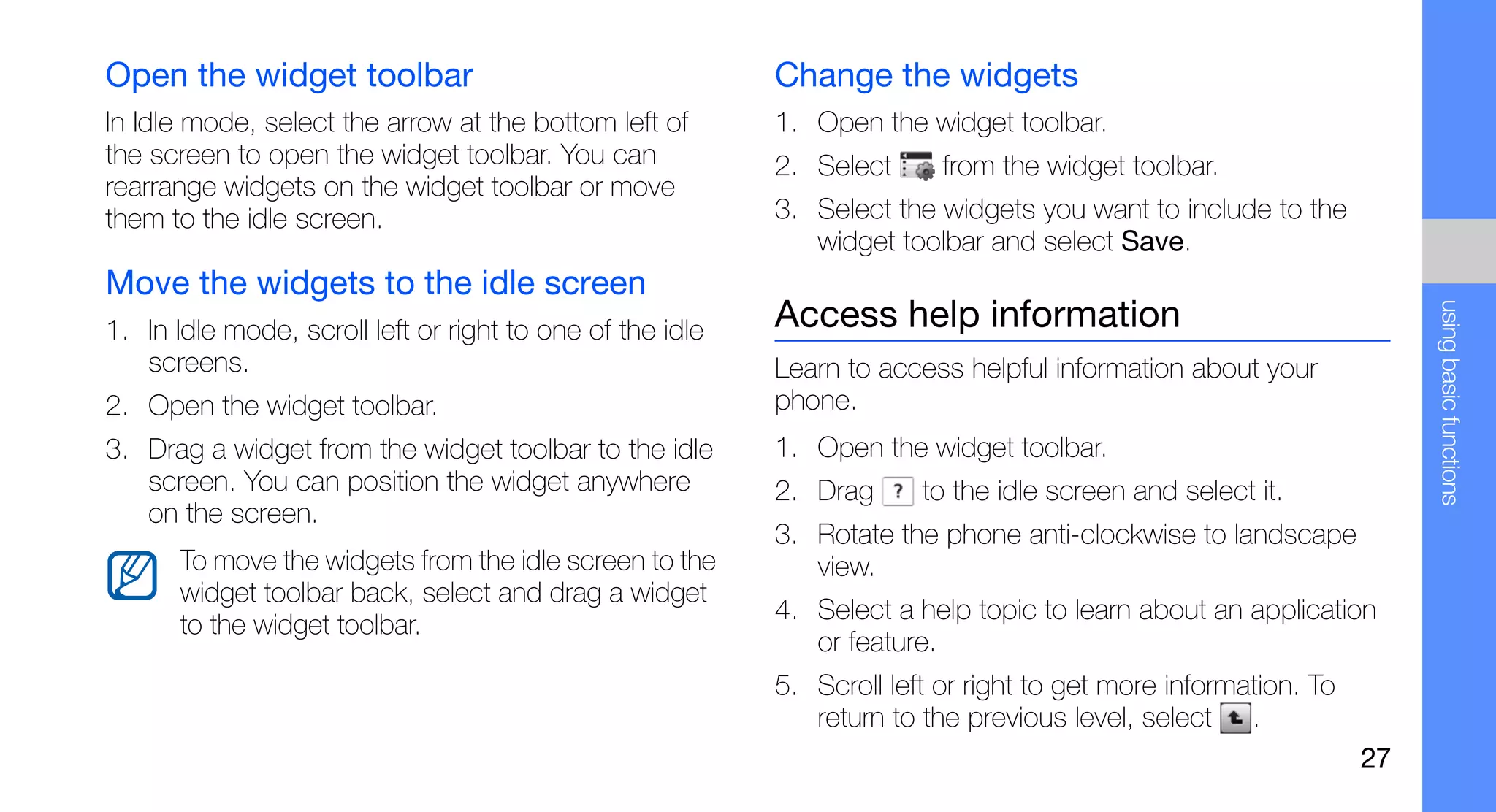 Open the widget toolbar                                    Change the widgets
In Idle mode, select the arrow at the bottom left of       1. Open the widget toolbar.
the screen to open the widget toolbar. You can             2. Select      from the widget toolbar.
rearrange widgets on the widget toolbar or move
them to the idle screen.                                   3. Select the widgets you want to include to the
                                                              widget toolbar and select Save.
Move the widgets to the idle screen




                                                                                                                      using basic functions
1. In Idle mode, scroll left or right to one of the idle   Access help information
   screens.                                                Learn to access helpful information about your
2. Open the widget toolbar.                                phone.
3. Drag a widget from the widget toolbar to the idle       1. Open the widget toolbar.
   screen. You can position the widget anywhere            2. Drag      to the idle screen and select it.
   on the screen.
                                                           3. Rotate the phone anti-clockwise to landscape
       To move the widgets from the idle screen to the        view.
       widget toolbar back, select and drag a widget
                                                           4. Select a help topic to learn about an application
       to the widget toolbar.
                                                              or feature.
                                                           5. Scroll left or right to get more information. To
                                                              return to the previous level, select .
                                                                                                                 27
 