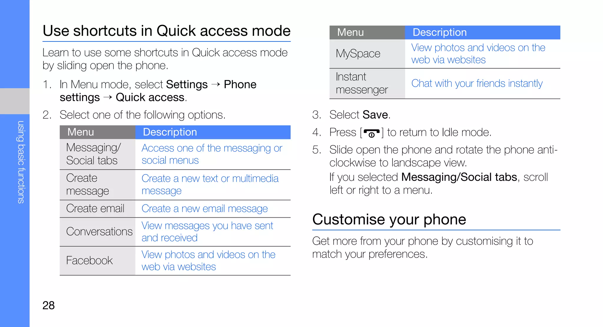 Use shortcuts in Quick access mode                          Menu           Description
                        Learn to use some shortcuts in Quick access mode                           View photos and videos on the
                                                                                   MySpace
                                                                                                   web via websites
                        by sliding open the phone.
                                                                                   Instant
                        1. In Menu mode, select Settings → Phone                   messenger
                                                                                                   Chat with your friends instantly
                           settings → Quick access.
                        2. Select one of the following options.                3. Select Save.
using basic functions




                             Menu            Description                       4. Press [    ] to return to Idle mode.
                             Messaging/      Access one of the messaging or    5. Slide open the phone and rotate the phone anti-
                             Social tabs     social menus                         clockwise to landscape view.
                             Create          Create a new text or multimedia      If you selected Messaging/Social tabs, scroll
                             message         message                              left or right to a menu.
                             Create email    Create a new email message
                                             View messages you have sent       Customise your phone
                             Conversations
                                             and received                      Get more from your phone by customising it to
                                             View photos and videos on the     match your preferences.
                             Facebook
                                             web via websites


                        28
 