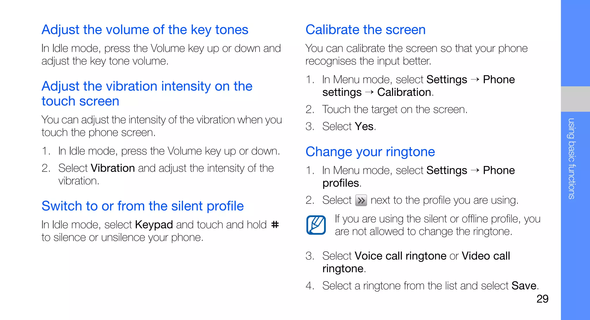 Adjust the volume of the key tones                       Calibrate the screen
In Idle mode, press the Volume key up or down and        You can calibrate the screen so that your phone
adjust the key tone volume.                              recognises the input better.
                                                         1. In Menu mode, select Settings → Phone
Adjust the vibration intensity on the                       settings → Calibration.
touch screen
                                                         2. Touch the target on the screen.
You can adjust the intensity of the vibration when you




                                                                                                                     using basic functions
                                                         3. Select Yes.
touch the phone screen.
1. In Idle mode, press the Volume key up or down.        Change your ringtone
2. Select Vibration and adjust the intensity of the      1. In Menu mode, select Settings → Phone
   vibration.                                               profiles.
                                                         2. Select     next to the profile you are using.
Switch to or from the silent profile
                                                               If you are using the silent or offline profile, you
In Idle mode, select Keypad and touch and hold
                                                               are not allowed to change the ringtone.
to silence or unsilence your phone.
                                                         3. Select Voice call ringtone or Video call
                                                            ringtone.
                                                         4. Select a ringtone from the list and select Save.
                                                                                                           29
 