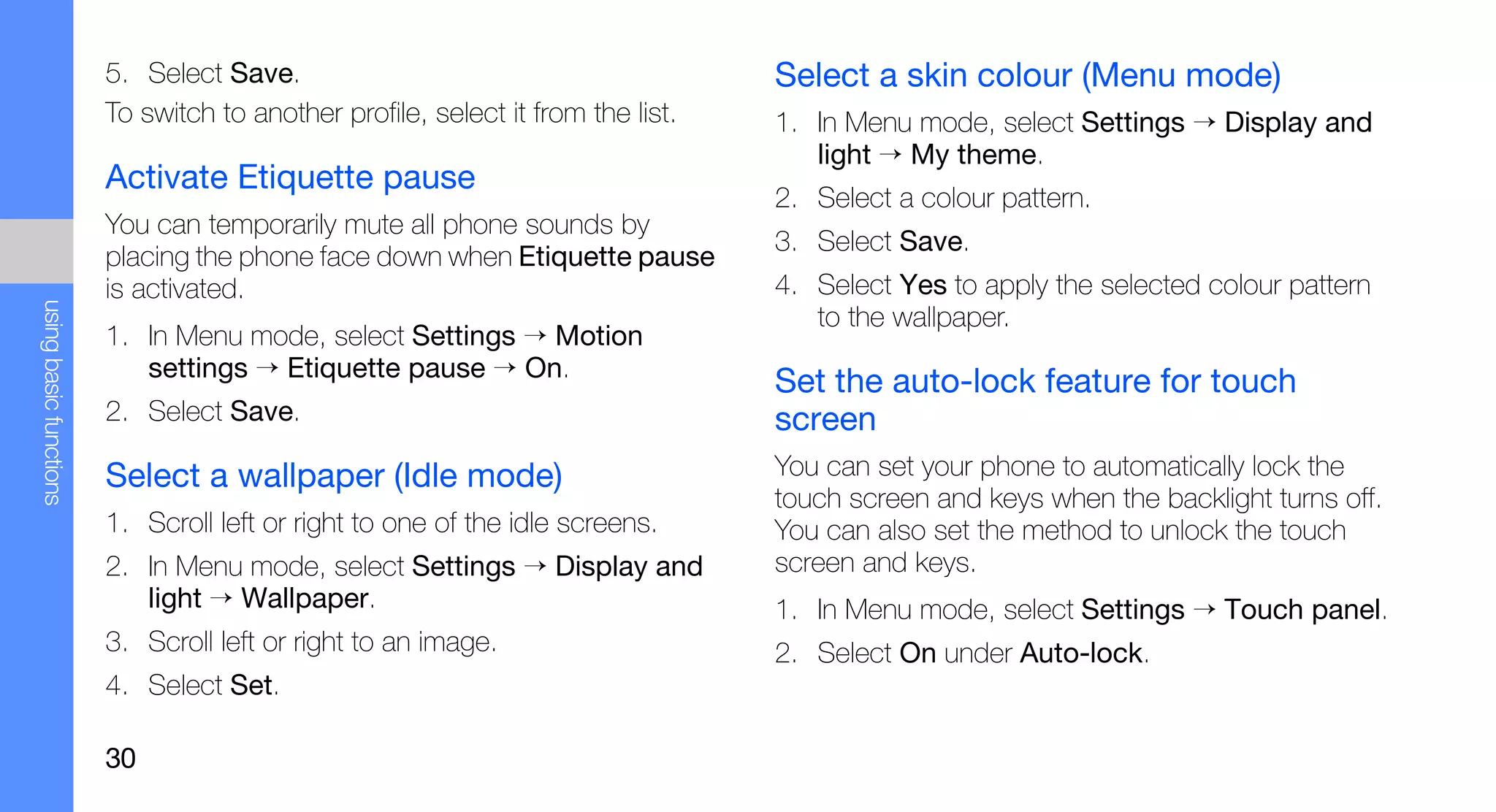5. Select Save.                                          Select a skin colour (Menu mode)
                        To switch to another profile, select it from the list.   1. In Menu mode, select Settings → Display and
                                                                                    light → My theme.
                        Activate Etiquette pause
                                                                                 2. Select a colour pattern.
                        You can temporarily mute all phone sounds by
                                                                                 3. Select Save.
                        placing the phone face down when Etiquette pause
                        is activated.                                            4. Select Yes to apply the selected colour pattern
using basic functions




                                                                                    to the wallpaper.
                        1. In Menu mode, select Settings → Motion
                           settings → Etiquette pause → On.
                                                                                 Set the auto-lock feature for touch
                        2. Select Save.                                          screen
                        Select a wallpaper (Idle mode)                           You can set your phone to automatically lock the
                                                                                 touch screen and keys when the backlight turns off.
                        1. Scroll left or right to one of the idle screens.      You can also set the method to unlock the touch
                        2. In Menu mode, select Settings → Display and           screen and keys.
                           light → Wallpaper.                                    1. In Menu mode, select Settings → Touch panel.
                        3. Scroll left or right to an image.                     2. Select On under Auto-lock.
                        4. Select Set.

                        30
 