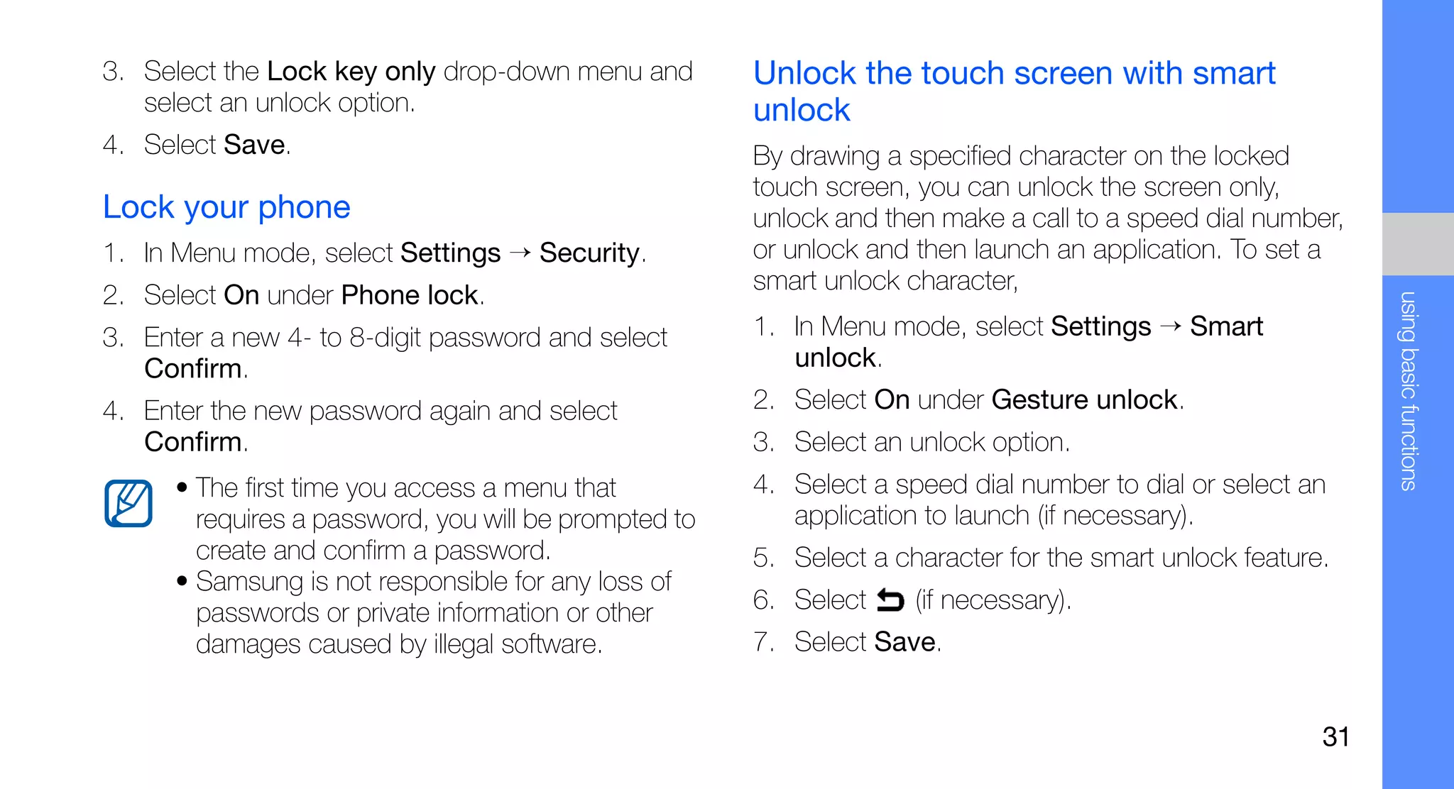 3. Select the Lock key only drop-down menu and         Unlock the touch screen with smart
   select an unlock option.                            unlock
4. Select Save.                                        By drawing a specified character on the locked
                                                       touch screen, you can unlock the screen only,
Lock your phone                                        unlock and then make a call to a speed dial number,
1. In Menu mode, select Settings → Security.           or unlock and then launch an application. To set a
                                                       smart unlock character,
2. Select On under Phone lock.




                                                                                                              using basic functions
3. Enter a new 4- to 8-digit password and select       1. In Menu mode, select Settings → Smart
   Confirm.                                               unlock.
4. Enter the new password again and select             2. Select On under Gesture unlock.
   Confirm.                                            3. Select an unlock option.
      • The first time you access a menu that          4. Select a speed dial number to dial or select an
        requires a password, you will be prompted to      application to launch (if necessary).
        create and confirm a password.                 5. Select a character for the smart unlock feature.
      • Samsung is not responsible for any loss of
        passwords or private information or other      6. Select     (if necessary).
        damages caused by illegal software.            7. Select Save.


                                                                                                         31
 