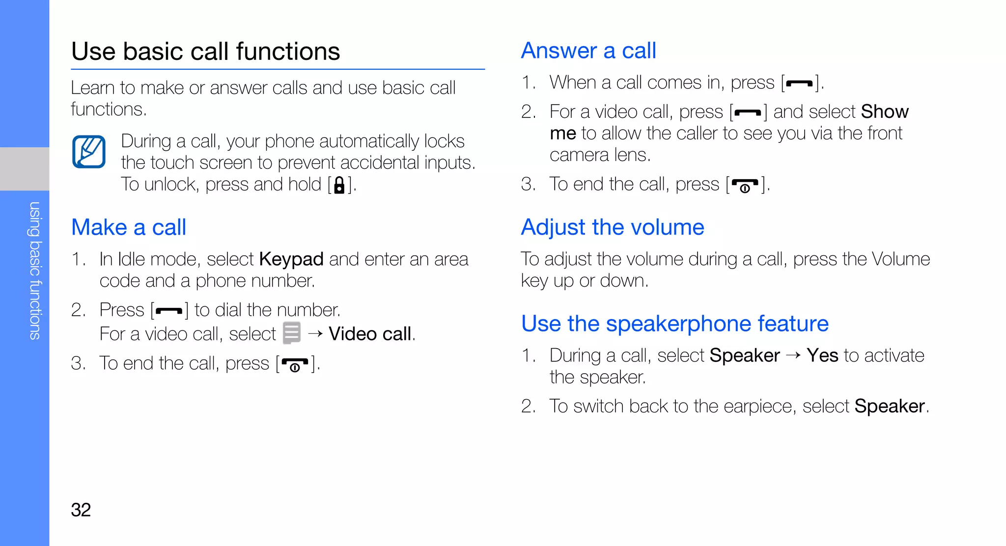Use basic call functions                               Answer a call
                        Learn to make or answer calls and use basic call       1. When a call comes in, press [     ].
                        functions.                                             2. For a video call, press [   ] and select Show
                              During a call, your phone automatically locks       me to allow the caller to see you via the front
                              the touch screen to prevent accidental inputs.      camera lens.
                              To unlock, press and hold [ ].                   3. To end the call, press [   ].
using basic functions




                        Make a call                                            Adjust the volume
                        1. In Idle mode, select Keypad and enter an area       To adjust the volume during a call, press the Volume
                           code and a phone number.                            key up or down.
                        2. Press [    ] to dial the number.
                           For a video call, select    → Video call.           Use the speakerphone feature
                        3. To end the call, press [   ].                       1. During a call, select Speaker → Yes to activate
                                                                                  the speaker.
                                                                               2. To switch back to the earpiece, select Speaker.




                        32
 