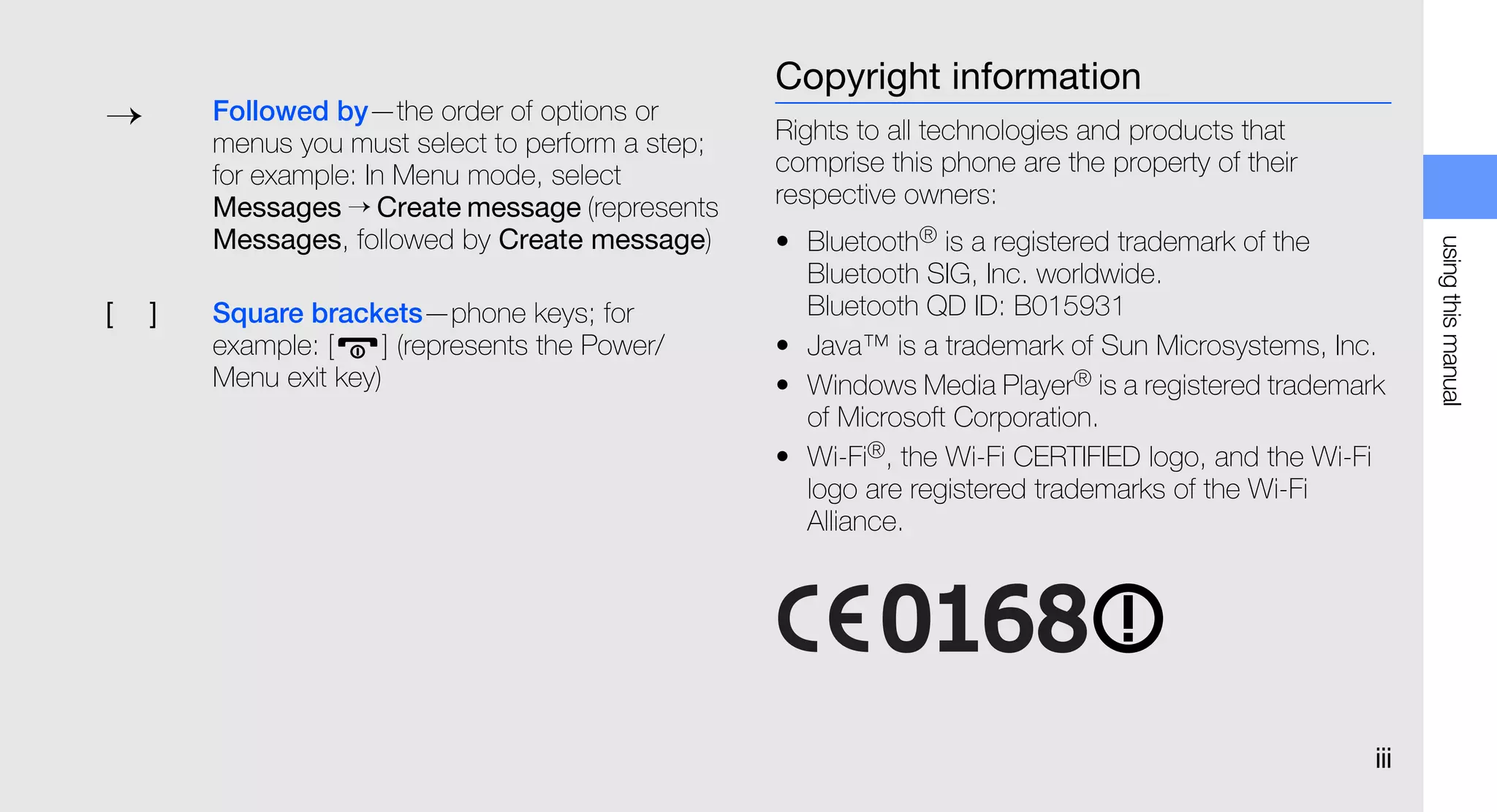 Copyright information
→       Followed by—the order of options or
        menus you must select to perform a step;   Rights to all technologies and products that
        for example: In Menu mode, select          comprise this phone are the property of their
        Messages → Create message (represents      respective owners:
        Messages, followed by Create message)      • Bluetooth® is a registered trademark of the




                                                                                                         using this manual
                                                     Bluetooth SIG, Inc. worldwide.
[   ]   Square brackets—phone keys; for              Bluetooth QD ID: B015931
        example: [    ] (represents the Power/     • Java™ is a trademark of Sun Microsystems, Inc.
        Menu exit key)                             • Windows Media Player® is a registered trademark
                                                     of Microsoft Corporation.
                                                   • Wi-Fi®, the Wi-Fi CERTIFIED logo, and the Wi-Fi
                                                     logo are registered trademarks of the Wi-Fi
                                                     Alliance.




                                                                                                   iii
 