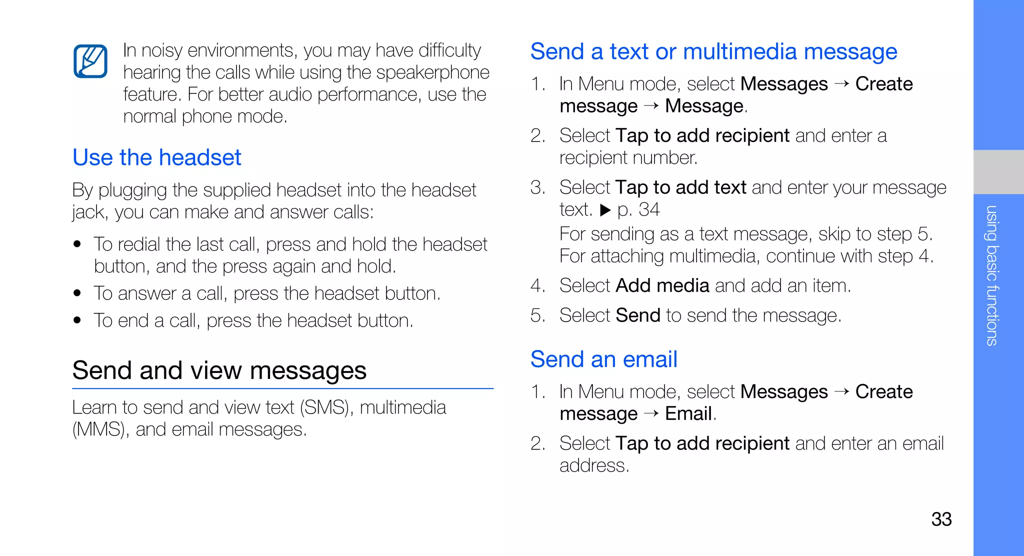 In noisy environments, you may have difficulty    Send a text or multimedia message
      hearing the calls while using the speakerphone
                                                        1. In Menu mode, select Messages → Create
      feature. For better audio performance, use the
                                                           message → Message.
      normal phone mode.
                                                        2. Select Tap to add recipient and enter a
Use the headset                                            recipient number.
By plugging the supplied headset into the headset       3. Select Tap to add text and enter your message
jack, you can make and answer calls:                       text. p. 34




                                                                                                             using basic functions
                                                           For sending as a text message, skip to step 5.
• To redial the last call, press and hold the headset
                                                           For attaching multimedia, continue with step 4.
  button, and the press again and hold.
• To answer a call, press the headset button.           4. Select Add media and add an item.
• To end a call, press the headset button.              5. Select Send to send the message.

                                                        Send an email
Send and view messages
                                                        1. In Menu mode, select Messages → Create
Learn to send and view text (SMS), multimedia              message → Email.
(MMS), and email messages.
                                                        2. Select Tap to add recipient and enter an email
                                                           address.

                                                                                                        33
 