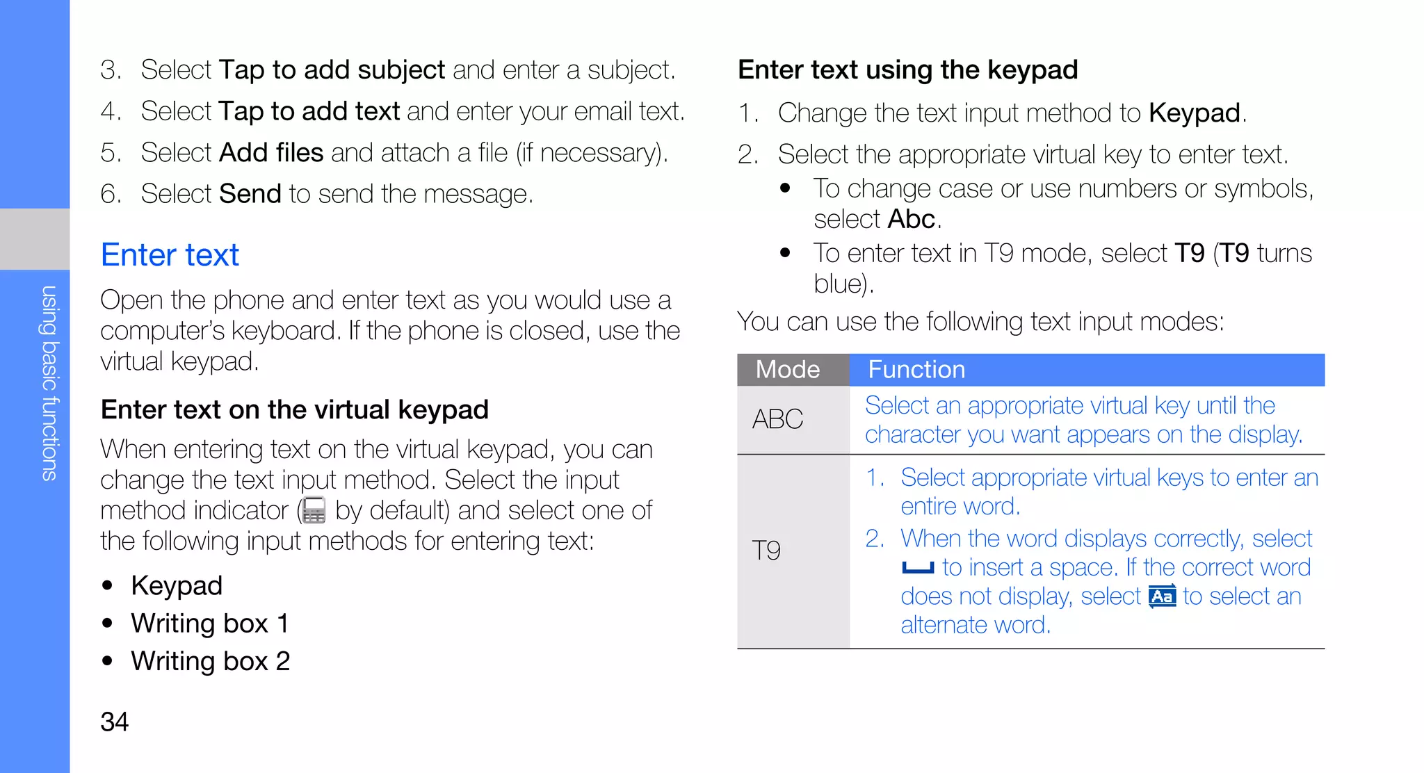 3. Select Tap to add subject and enter a subject.       Enter text using the keypad
                        4. Select Tap to add text and enter your email text.    1. Change the text input method to Keypad.
                        5. Select Add files and attach a file (if necessary).   2. Select the appropriate virtual key to enter text.
                        6. Select Send to send the message.                        • To change case or use numbers or symbols,
                                                                                      select Abc.
                        Enter text                                                 • To enter text in T9 mode, select T9 (T9 turns
                                                                                      blue).
using basic functions




                        Open the phone and enter text as you would use a
                        computer’s keyboard. If the phone is closed, use the    You can use the following text input modes:
                        virtual keypad.                                          Mode      Function
                        Enter text on the virtual keypad                                   Select an appropriate virtual key until the
                                                                                 ABC
                                                                                           character you want appears on the display.
                        When entering text on the virtual keypad, you can
                        change the text input method. Select the input                     1. Select appropriate virtual keys to enter an
                        method indicator ( by default) and select one of                      entire word.
                        the following input methods for entering text:                     2. When the word displays correctly, select
                                                                                 T9
                                                                                                   to insert a space. If the correct word
                        • Keypad                                                              does not display, select       to select an
                        • Writing box 1                                                       alternate word.
                        • Writing box 2

                        34
 