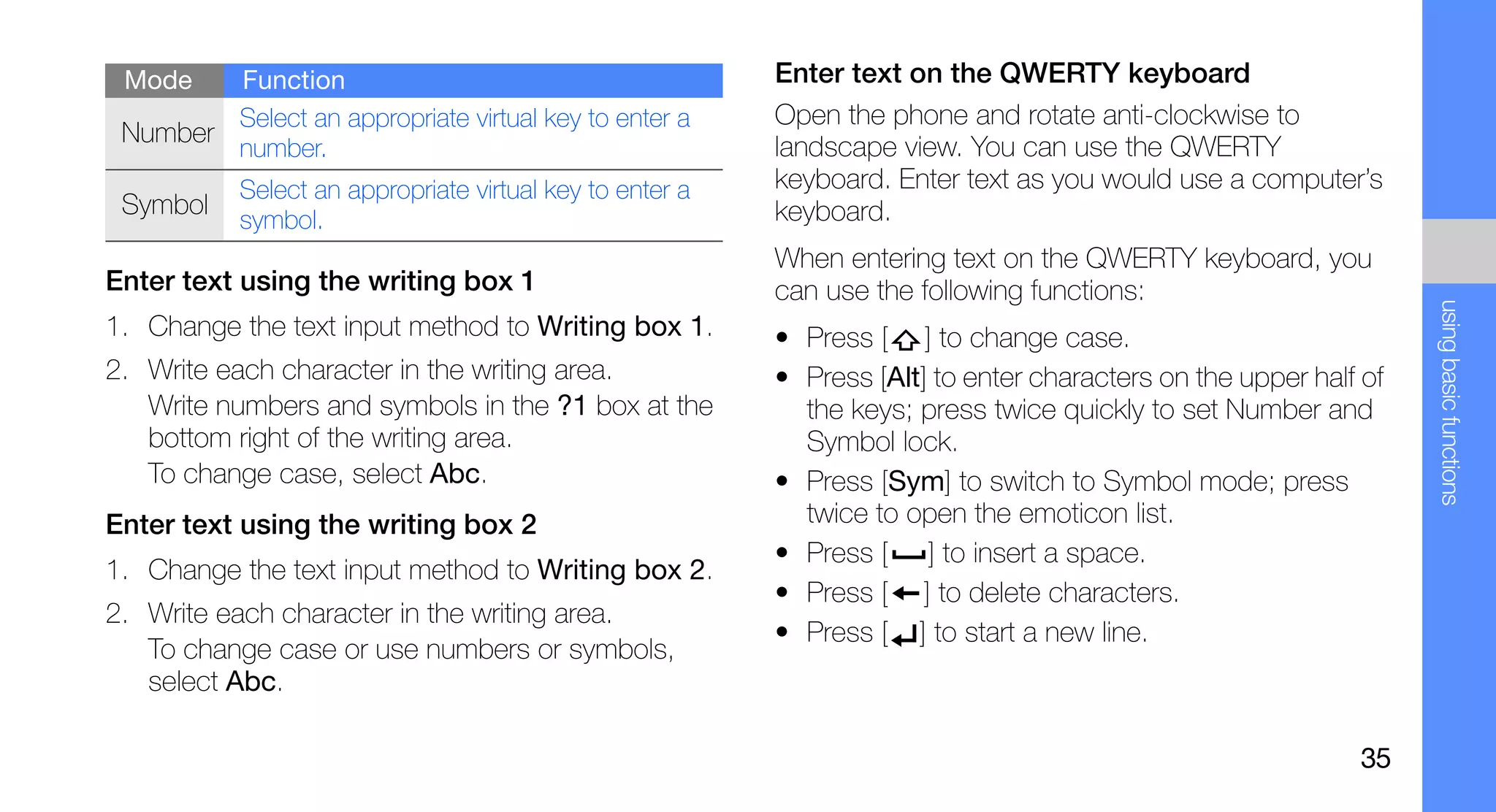 Mode   Function                                          Enter text on the QWERTY keyboard
        Select an appropriate virtual key to enter a      Open the phone and rotate anti-clockwise to
 Number                                                   landscape view. You can use the QWERTY
        number.
           Select an appropriate virtual key to enter a   keyboard. Enter text as you would use a computer’s
 Symbol                                                   keyboard.
           symbol.
                                                          When entering text on the QWERTY keyboard, you
Enter text using the writing box 1                        can use the following functions:




                                                                                                                   using basic functions
1. Change the text input method to Writing box 1.         • Press [ ] to change case.
2. Write each character in the writing area.              • Press [Alt] to enter characters on the upper half of
   Write numbers and symbols in the ?1 box at the           the keys; press twice quickly to set Number and
   bottom right of the writing area.                        Symbol lock.
   To change case, select Abc.                            • Press [Sym] to switch to Symbol mode; press
Enter text using the writing box 2                          twice to open the emoticon list.
                                                          • Press [ ] to insert a space.
1. Change the text input method to Writing box 2.
                                                          • Press [ ] to delete characters.
2. Write each character in the writing area.
                                                          • Press [ ] to start a new line.
   To change case or use numbers or symbols,
   select Abc.

                                                                                                             35
 