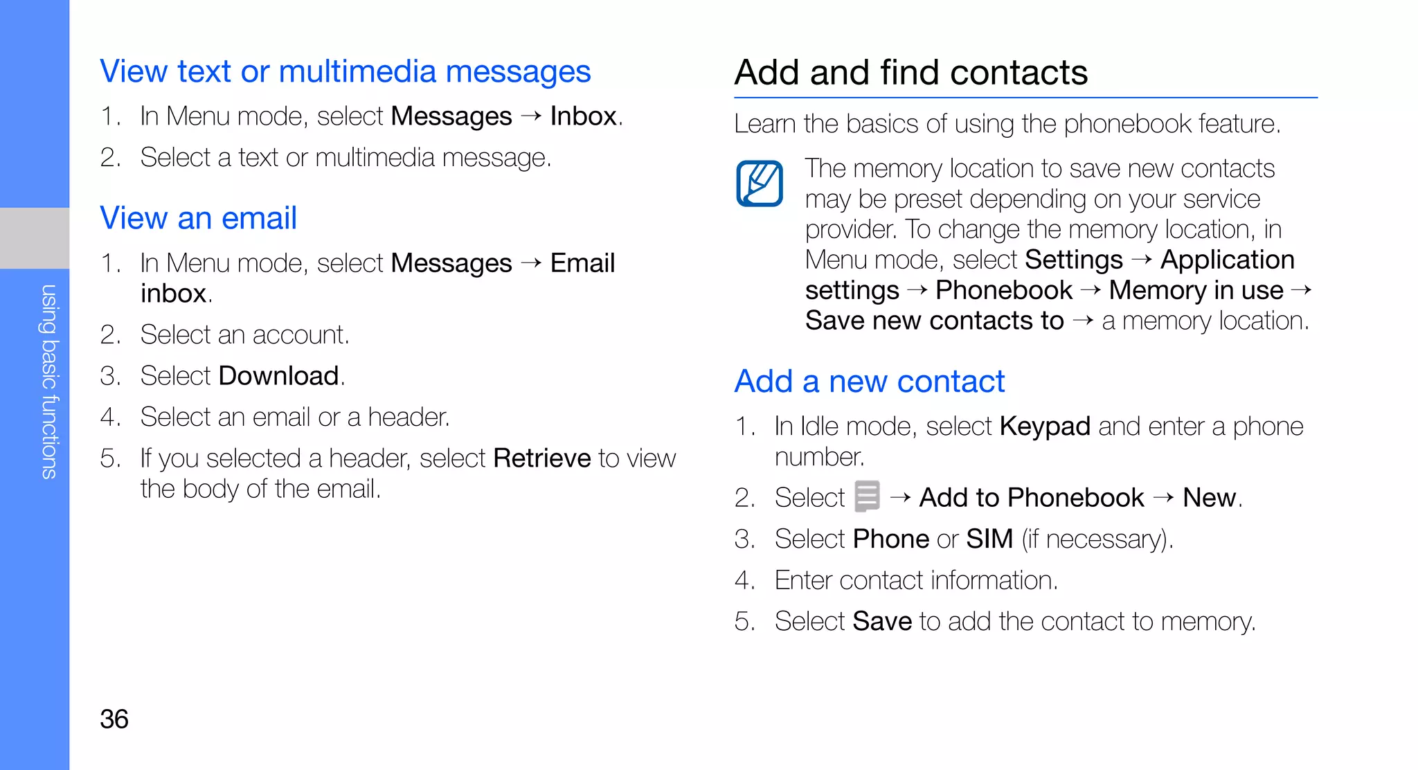View text or multimedia messages                       Add and find contacts
                        1. In Menu mode, select Messages → Inbox.              Learn the basics of using the phonebook feature.
                        2. Select a text or multimedia message.                      The memory location to save new contacts
                                                                                     may be preset depending on your service
                        View an email                                                provider. To change the memory location, in
                        1. In Menu mode, select Messages → Email                     Menu mode, select Settings → Application
                           inbox.                                                    settings → Phonebook → Memory in use →
using basic functions




                                                                                     Save new contacts to → a memory location.
                        2. Select an account.
                        3. Select Download.                                    Add a new contact
                        4. Select an email or a header.                        1. In Idle mode, select Keypad and enter a phone
                        5. If you selected a header, select Retrieve to view      number.
                           the body of the email.                              2. Select    → Add to Phonebook → New.
                                                                               3. Select Phone or SIM (if necessary).
                                                                               4. Enter contact information.
                                                                               5. Select Save to add the contact to memory.


                        36
 