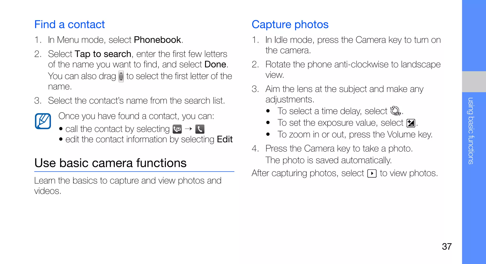 Find a contact                                           Capture photos
1. In Menu mode, select Phonebook.                       1. In Idle mode, press the Camera key to turn on
2. Select Tap to search, enter the first few letters        the camera.
   of the name you want to find, and select Done.        2. Rotate the phone anti-clockwise to landscape
   You can also drag to select the first letter of the      view.
   name.                                                 3. Aim the lens at the subject and make any
3. Select the contact’s name from the search list.          adjustments.




                                                                                                                 using basic functions
                                                            • To select a time delay, select   .
      Once you have found a contact, you can:
                                                            • To set the exposure value, select .
      • call the contact by selecting    →
                                                            • To zoom in or out, press the Volume key.
      • edit the contact information by selecting Edit
                                                         4. Press the Camera key to take a photo.
Use basic camera functions                                   The photo is saved automatically.
                                                         After capturing photos, select  to view photos.
Learn the basics to capture and view photos and
videos.




                                                                                                            37
 