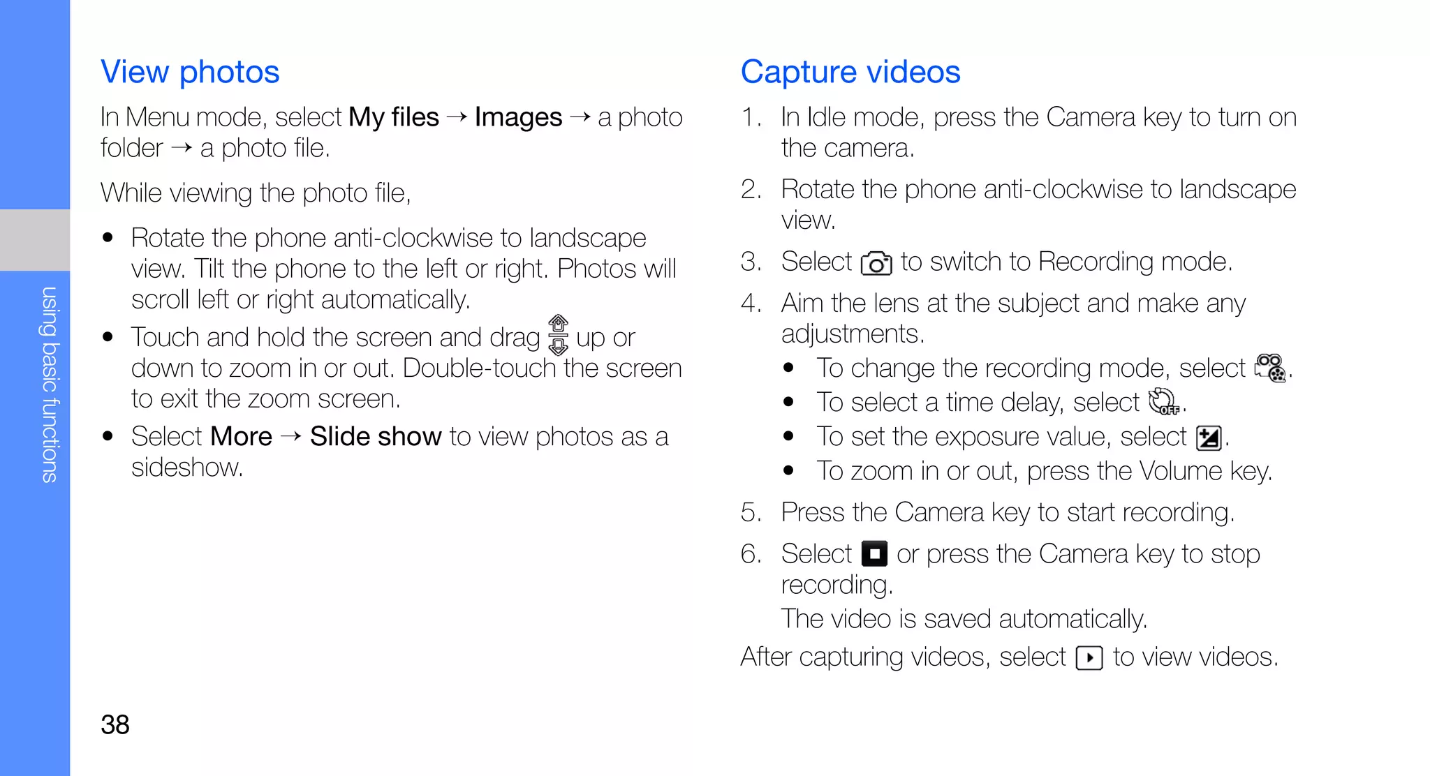 View photos                                                Capture videos
                        In Menu mode, select My files → Images → a photo           1. In Idle mode, press the Camera key to turn on
                        folder → a photo file.                                        the camera.
                        While viewing the photo file,                              2. Rotate the phone anti-clockwise to landscape
                                                                                      view.
                        • Rotate the phone anti-clockwise to landscape
                          view. Tilt the phone to the left or right. Photos will   3. Select     to switch to Recording mode.
using basic functions




                          scroll left or right automatically.                      4. Aim the lens at the subject and make any
                        • Touch and hold the screen and drag up or                    adjustments.
                          down to zoom in or out. Double-touch the screen             • To change the recording mode, select     .
                          to exit the zoom screen.                                    • To select a time delay, select   .
                        • Select More → Slide show to view photos as a                • To set the exposure value, select .
                          sideshow.                                                   • To zoom in or out, press the Volume key.
                                                                                   5. Press the Camera key to start recording.
                                                                                   6. Select      or press the Camera key to stop
                                                                                       recording.
                                                                                       The video is saved automatically.
                                                                                   After capturing videos, select   to view videos.

                        38
 
