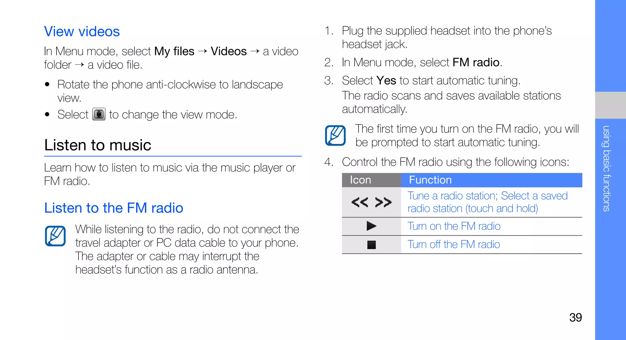 View videos                                              1. Plug the supplied headset into the phone’s
                                                            headset jack.
In Menu mode, select My files → Videos → a video
folder → a video file.                                   2. In Menu mode, select FM radio.
• Rotate the phone anti-clockwise to landscape           3. Select Yes to start automatic tuning.
  view.                                                     The radio scans and saves available stations
• Select    to change the view mode.                        automatically.
                                                               The first time you turn on the FM radio, you will




                                                                                                                      using basic functions
Listen to music                                                be prompted to start automatic tuning.

Learn how to listen to music via the music player or     4. Control the FM radio using the following icons:
FM radio.                                                     Icon        Function
                                                                          Tune a radio station; Select a saved
Listen to the FM radio                                                    radio station (touch and hold)
      While listening to the radio, do not connect the                    Turn on the FM radio
      travel adapter or PC data cable to your phone.                      Turn off the FM radio
      The adapter or cable may interrupt the
      headset’s function as a radio antenna.



                                                                                                                 39
 