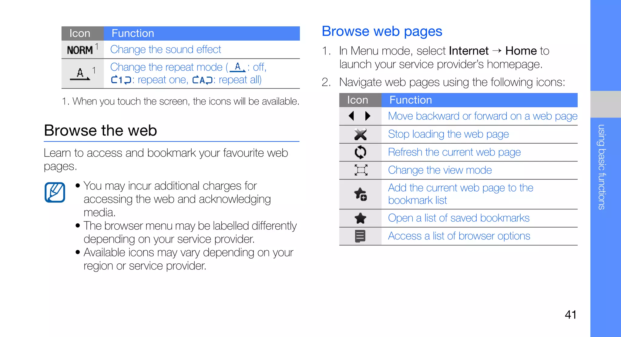 Icon       Function                                         Browse web pages
           1   Change the sound effect                          1. In Menu mode, select Internet → Home to
           1   Change the repeat mode (    : off,                  launch your service provider’s homepage.
                   : repeat one,   : repeat all)                2. Navigate web pages using the following icons:
   1. When you touch the screen, the icons will be available.        Icon    Function
                                                                             Move backward or forward on a web page




                                                                                                                      using basic functions
Browse the web                                                               Stop loading the web page
Learn to access and bookmark your favourite web                              Refresh the current web page
pages.                                                                       Change the view mode
      • You may incur additional charges for                                 Add the current web page to the
        accessing the web and acknowledging                                  bookmark list
        media.                                                               Open a list of saved bookmarks
      • The browser menu may be labelled differently
        depending on your service provider.                                  Access a list of browser options
      • Available icons may vary depending on your
        region or service provider.



                                                                                                                41
 