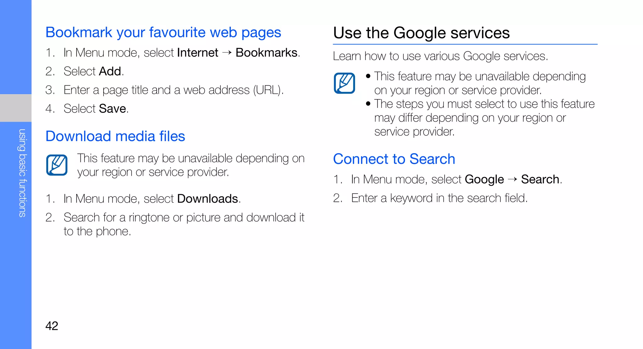 Bookmark your favourite web pages                     Use the Google services
                        1. In Menu mode, select Internet → Bookmarks.         Learn how to use various Google services.
                        2. Select Add.                                              • This feature may be unavailable depending
                        3. Enter a page title and a web address (URL).                on your region or service provider.
                        4. Select Save.                                             • The steps you must select to use this feature
                                                                                      may differ depending on your region or
                                                                                      service provider.
using basic functions




                        Download media files
                              This feature may be unavailable depending on    Connect to Search
                              your region or service provider.
                                                                              1. In Menu mode, select Google → Search.
                        1. In Menu mode, select Downloads.                    2. Enter a keyword in the search field.
                        2. Search for a ringtone or picture and download it
                           to the phone.




                        42
 