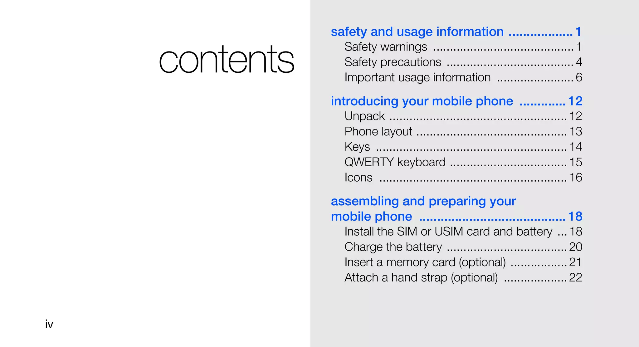 safety and usage information .................. 1
                   Safety warnings .......................................... 1
     contents      Safety precautions ...................................... 4
                   Important usage information ....................... 6
                introducing your mobile phone ............. 12
                   Unpack ..................................................... 12
                   Phone layout ............................................. 13
                   Keys ......................................................... 14
                   QWERTY keyboard ................................... 15
                   Icons ........................................................ 16
                assembling and preparing your
                mobile phone ......................................... 18
                   Install the SIM or USIM card and battery ... 18
                   Charge the battery .................................... 20
                   Insert a memory card (optional) ................. 21
                   Attach a hand strap (optional) ................... 22


iv
 
