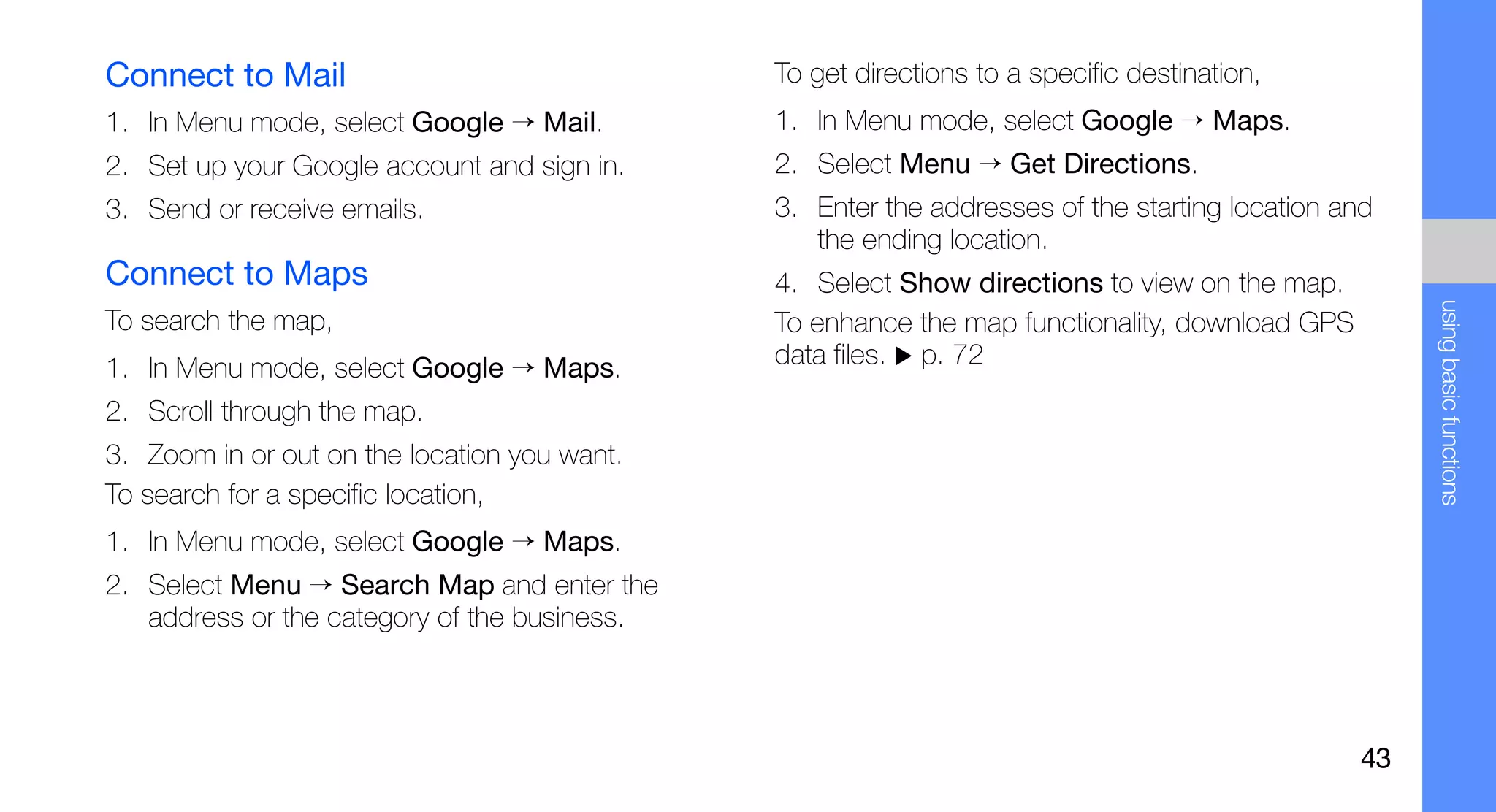 Connect to Mail                               To get directions to a specific destination,
1. In Menu mode, select Google → Mail.        1. In Menu mode, select Google → Maps.
2. Set up your Google account and sign in.    2. Select Menu → Get Directions.
3. Send or receive emails.                    3. Enter the addresses of the starting location and
                                                 the ending location.
Connect to Maps                               4. Select Show directions to view on the map.




                                                                                                    using basic functions
To search the map,                            To enhance the map functionality, download GPS
1. In Menu mode, select Google → Maps.        data files. p. 72
2. Scroll through the map.
3. Zoom in or out on the location you want.
To search for a specific location,
1. In Menu mode, select Google → Maps.
2. Select Menu → Search Map and enter the
   address or the category of the business.



                                                                                               43
 