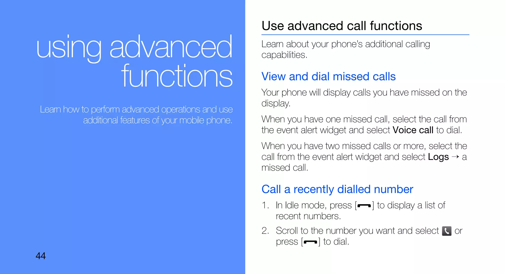 Use advanced call functions

using advanced                                         Learn about your phone’s additional calling
                                                       capabilities.

       functions                                       View and dial missed calls
                                                       Your phone will display calls you have missed on the
                                                       display.
Learn how to perform advanced operations and use
           additional features of your mobile phone.   When you have one missed call, select the call from
                                                       the event alert widget and select Voice call to dial.
                                                       When you have two missed calls or more, select the
                                                       call from the event alert widget and select Logs → a
                                                       missed call.

                                                       Call a recently dialled number
                                                       1. In Idle mode, press [    ] to display a list of
                                                          recent numbers.
                                                       2. Scroll to the number you want and select          or
                                                          press [     ] to dial.
44
 
