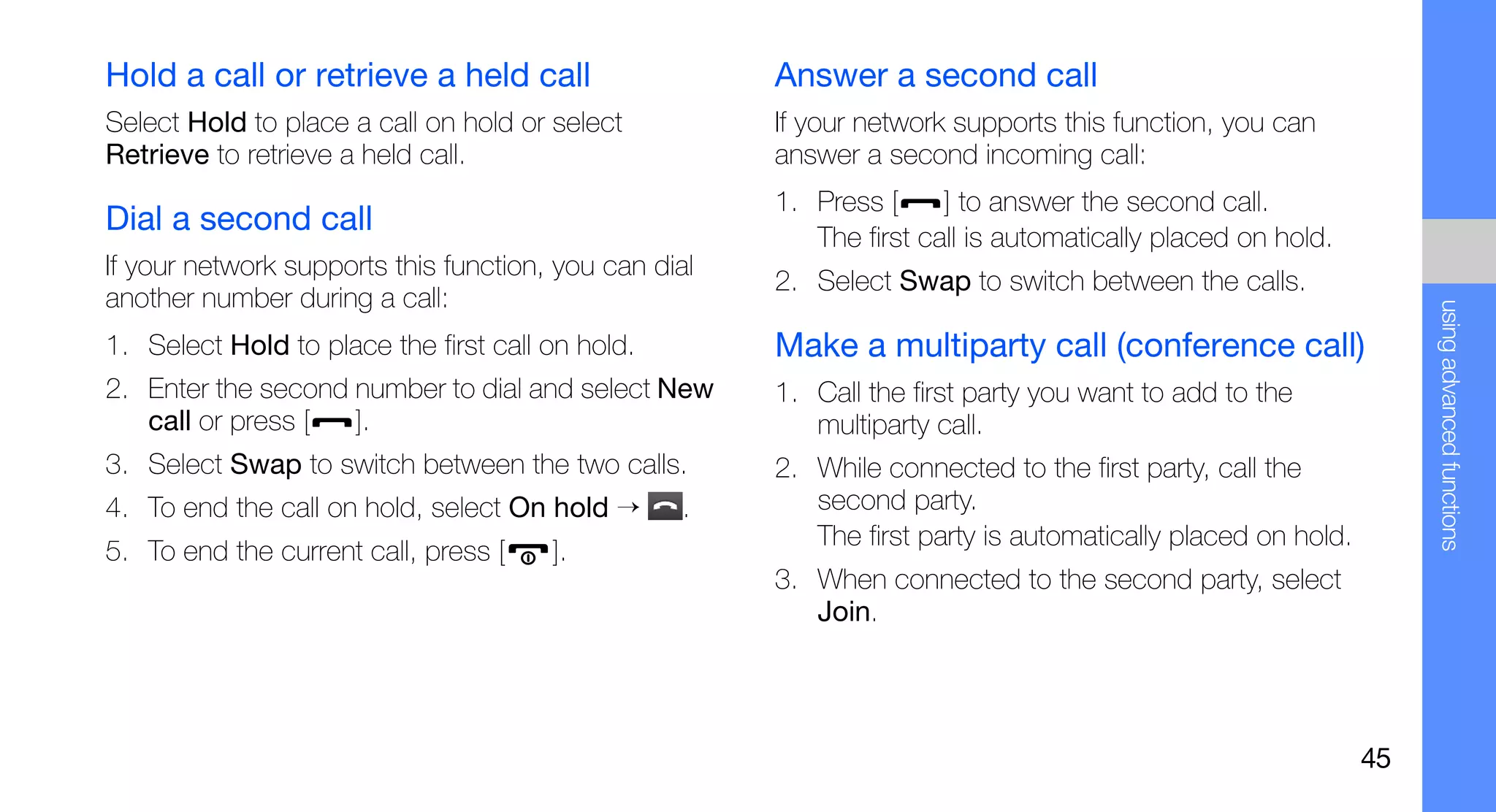 Hold a call or retrieve a held call                    Answer a second call
Select Hold to place a call on hold or select          If your network supports this function, you can
Retrieve to retrieve a held call.                      answer a second incoming call:
                                                       1. Press [     ] to answer the second call.
Dial a second call                                        The first call is automatically placed on hold.
If your network supports this function, you can dial
                                                       2. Select Swap to switch between the calls.
another number during a call:




                                                                                                                  using advanced functions
1. Select Hold to place the first call on hold.        Make a multiparty call (conference call)
2. Enter the second number to dial and select New      1. Call the first party you want to add to the
   call or press [  ].                                    multiparty call.
3. Select Swap to switch between the two calls.        2. While connected to the first party, call the
4. To end the call on hold, select On hold →      .       second party.
                                                          The first party is automatically placed on hold.
5. To end the current call, press [    ].
                                                       3. When connected to the second party, select
                                                          Join.




                                                                                                             45
 