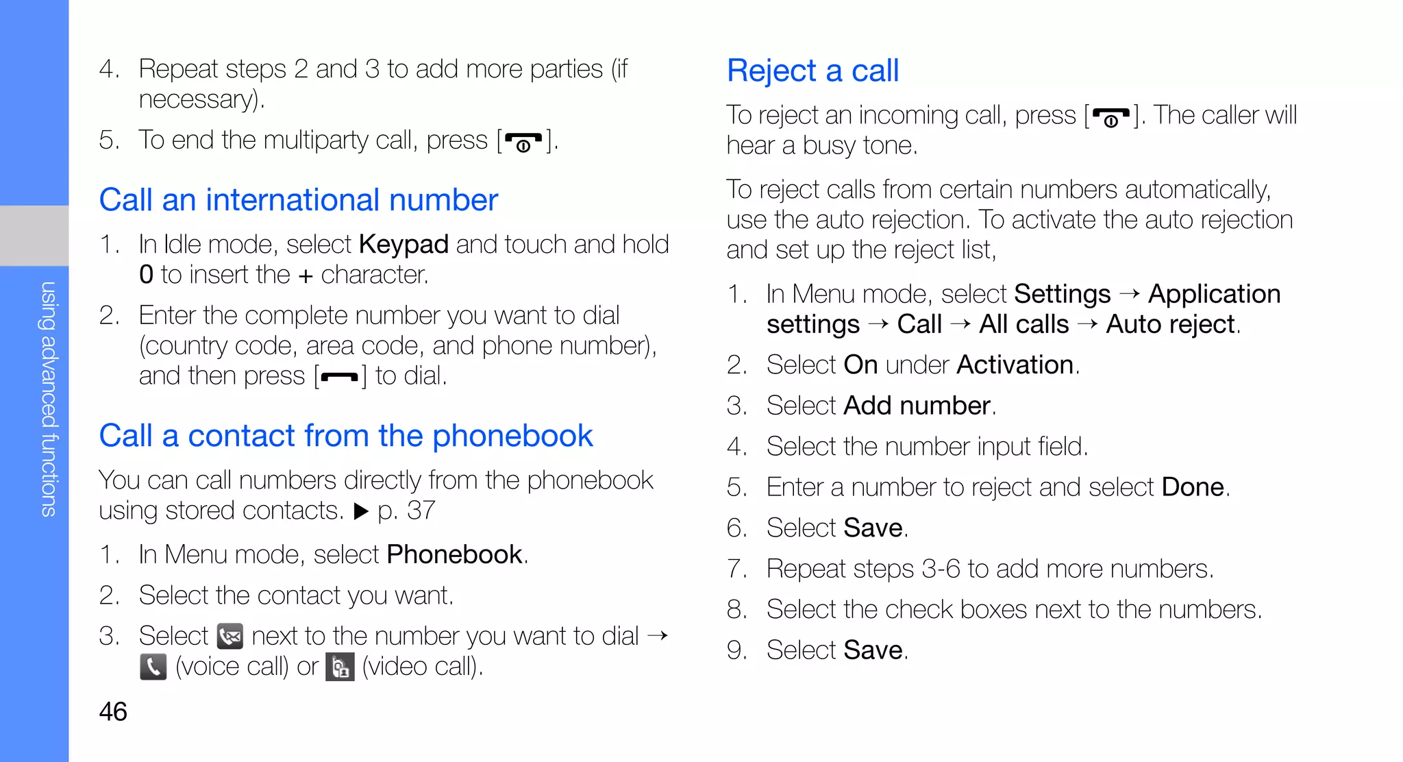 4. Repeat steps 2 and 3 to add more parties (if      Reject a call
                              necessary).
                                                                                To reject an incoming call, press [   ]. The caller will
                           5. To end the multiparty call, press [   ].          hear a busy tone.

                           Call an international number                         To reject calls from certain numbers automatically,
                                                                                use the auto rejection. To activate the auto rejection
                           1. In Idle mode, select Keypad and touch and hold    and set up the reject list,
                              0 to insert the + character.
                                                                                1. In Menu mode, select Settings → Application
using advanced functions




                           2. Enter the complete number you want to dial           settings → Call → All calls → Auto reject.
                              (country code, area code, and phone number),
                              and then press [    ] to dial.                    2. Select On under Activation.
                                                                                3. Select Add number.
                           Call a contact from the phonebook                    4. Select the number input field.
                           You can call numbers directly from the phonebook     5. Enter a number to reject and select Done.
                           using stored contacts. p. 37
                                                                                6. Select Save.
                           1. In Menu mode, select Phonebook.
                                                                                7. Repeat steps 3-6 to add more numbers.
                           2. Select the contact you want.
                                                                                8. Select the check boxes next to the numbers.
                           3. Select    next to the number you want to dial →
                                                                                9. Select Save.
                                 (voice call) or   (video call).
                           46
 