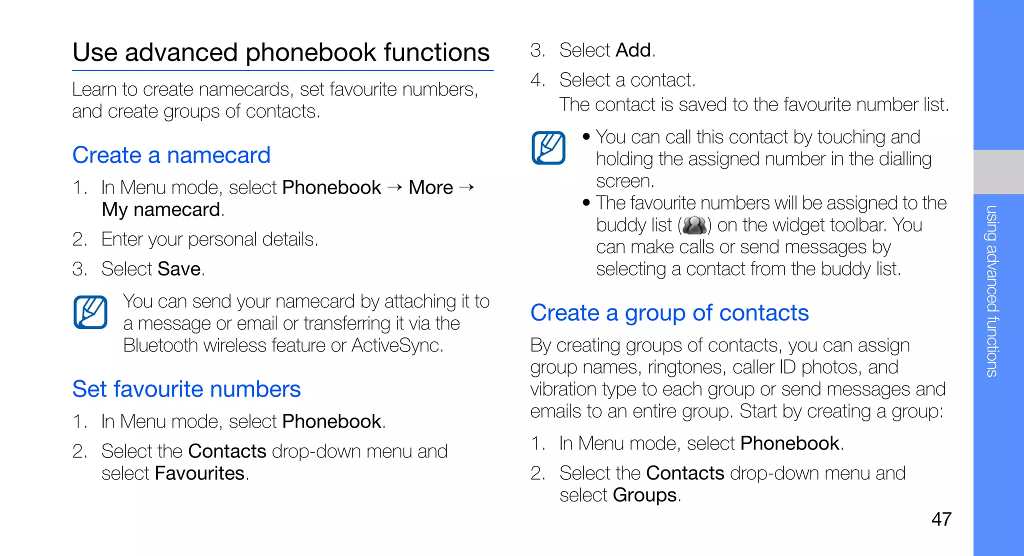 Use advanced phonebook functions                      3. Select Add.

Learn to create namecards, set favourite numbers,     4. Select a contact.
and create groups of contacts.                           The contact is saved to the favourite number list.
                                                            • You can call this contact by touching and
Create a namecard                                             holding the assigned number in the dialling
1. In Menu mode, select Phonebook → More →                    screen.
   My namecard.                                             • The favourite numbers will be assigned to the




                                                                                                              using advanced functions
                                                              buddy list ( ) on the widget toolbar. You
2. Enter your personal details.                               can make calls or send messages by
3. Select Save.                                               selecting a contact from the buddy list.
      You can send your namecard by attaching it to
      a message or email or transferring it via the   Create a group of contacts
      Bluetooth wireless feature or ActiveSync.       By creating groups of contacts, you can assign
                                                      group names, ringtones, caller ID photos, and
Set favourite numbers                                 vibration type to each group or send messages and
                                                      emails to an entire group. Start by creating a group:
1. In Menu mode, select Phonebook.
2. Select the Contacts drop-down menu and             1. In Menu mode, select Phonebook.
   select Favourites.                                 2. Select the Contacts drop-down menu and
                                                         select Groups.
                                                                                                         47
 