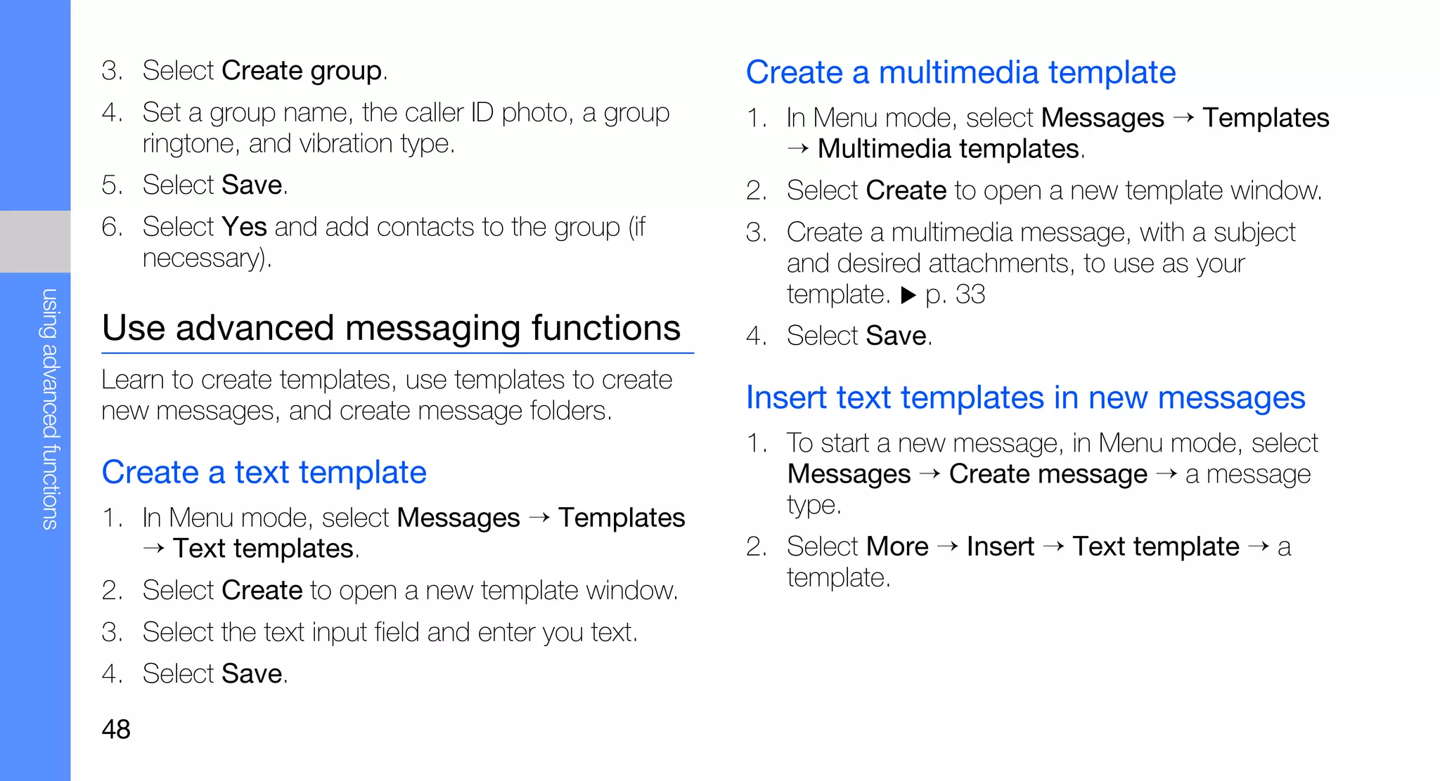 3. Select Create group.                              Create a multimedia template
                           4. Set a group name, the caller ID photo, a group    1. In Menu mode, select Messages → Templates
                              ringtone, and vibration type.                        → Multimedia templates.
                           5. Select Save.                                      2. Select Create to open a new template window.
                           6. Select Yes and add contacts to the group (if      3. Create a multimedia message, with a subject
                              necessary).                                          and desired attachments, to use as your
                                                                                   template. p. 33
using advanced functions




                           Use advanced messaging functions                     4. Select Save.
                           Learn to create templates, use templates to create
                           new messages, and create message folders.            Insert text templates in new messages
                                                                                1. To start a new message, in Menu mode, select
                           Create a text template                                  Messages → Create message → a message
                           1. In Menu mode, select Messages → Templates            type.
                              → Text templates.                                 2. Select More → Insert → Text template → a
                           2. Select Create to open a new template window.         template.

                           3. Select the text input field and enter you text.
                           4. Select Save.

                           48
 
