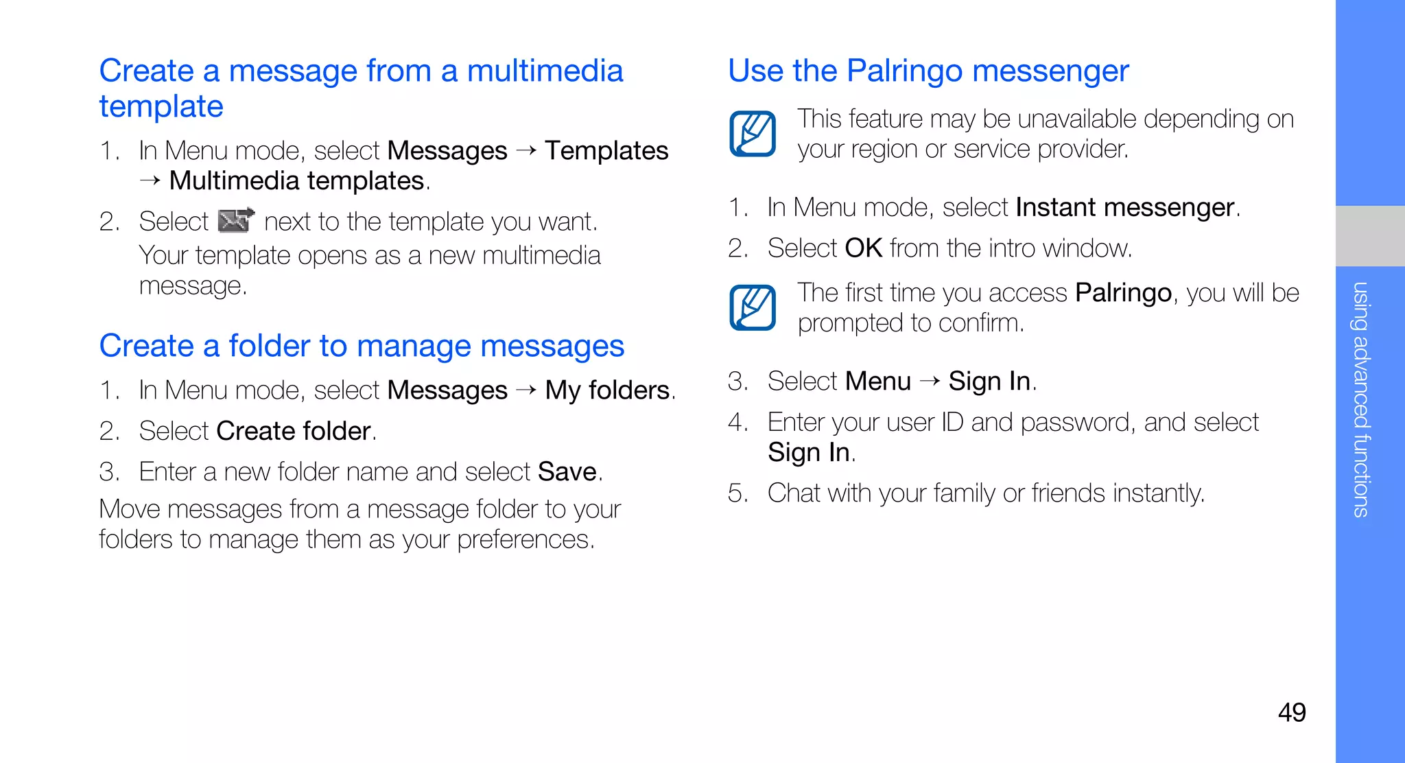 Create a message from a multimedia               Use the Palringo messenger
template                                               This feature may be unavailable depending on
1. In Menu mode, select Messages → Templates           your region or service provider.
   → Multimedia templates.
                                                 1. In Menu mode, select Instant messenger.
2. Select     next to the template you want.
   Your template opens as a new multimedia       2. Select OK from the intro window.
   message.




                                                                                                         using advanced functions
                                                       The first time you access Palringo, you will be
                                                       prompted to confirm.
Create a folder to manage messages
1. In Menu mode, select Messages → My folders.   3. Select Menu → Sign In.
2. Select Create folder.                         4. Enter your user ID and password, and select
                                                    Sign In.
3. Enter a new folder name and select Save.
                                                 5. Chat with your family or friends instantly.
Move messages from a message folder to your
folders to manage them as your preferences.




                                                                                                   49
 